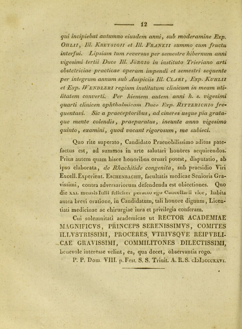 / - 12 qui incipiebat autumno eiusdem anni^ suh moderamine Exp, OiiLiij IIL KreysiCtTi et IlL Frankii summo cum fructu interfui. Lipsiam tum reversus per semestre hibernum anni vigesimi tertii Jduce IU. Jorgio in instituto Trieri ano arti obstetriciae practicae operam impendi et semestri sequente per integrum annum sub Auspiciis IU. Clari y Exp. Kuhlii et Exp. TEENDLERi regium institutum clinicum in meam uti- litatem convej'ii. Per hiemem autem anni h. s. vigesimi quarti clinicen ophthahnicam Euce Exp. Ritterichio Jre- quentavi. Sica praeceptoribus ^ ad cineres usque pia grata- que mente colendis, praeparatus, ineunte anno vigesimo quinto, examini, quod vocant rigorosum, me subieci. Quo rke superato, Candidato Praenobilissimo aditus pate- factus est^ ad summos in arte salutari honores acquirendos-' Prius autem quam hisce honoribus ornari potest, disputatio, ab Ipso elaborata, de Rhachitide congenita, sub praesidio Viri Exceil. Experient. Eschenbachii, facultatis medicae Senioris Gra- vissimi, contra adversariorum defendenda est oblectiones. Quo die XXI. mensislulii felleuei peructu Ocujcellarii viee, habita antea brevi oratione, in Candidatum, tali honore dignum, Llcen- liail medicinae ac chirurgiae iura et privilegia conferam. Cui solemnitati academicae ut RECTOR ACADEMIAE MAGNIFICVS, PRINCEPS SERENISSIMVS, COMITES ILLVSTRTSSIMI, PROGERES, VTRIVSQVE REIPVBLI- .CAE GRAVISSIMI, COMMILITONES DILECTISSIMI, benevole interesse velint, ea, qua decet, observantia rogo. P. P. Dom. VIII. p.Fcst. S. S. Trlnit. A. R. S. clolocccxxvi. 4