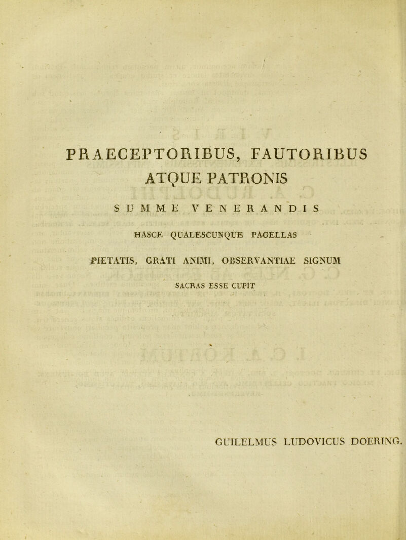 PRAECEPTORIBUS, FAUTORIBUS ATQUE PATRONIS SUMME VENERANDIS HASCE QUALESCUNQUE PAGELLAS PIETATIS, GRATI ANIMI, OBSERVANTIAE SIGNUM SACRAS ESSE CUPIT GUILELMUS LUDOVICIJS DOERING.