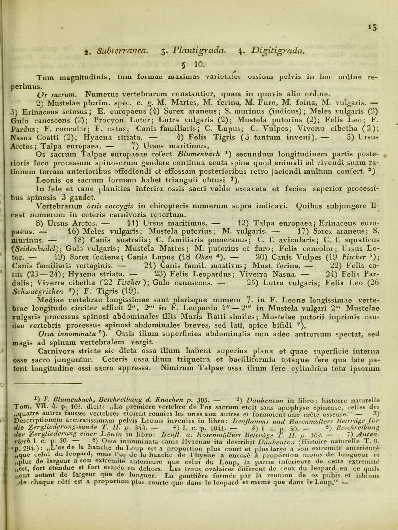 § 10. Tum magnitudinis, tum formae maximas varietates ossium pelvis in hoc ordine re- perimus. Os sacrum. Numerus vertebrarum constantior, quam in quovis alio ordine. 2) Mustelae plurim. spec. e. g. M. Martes, M. ferina, M. Furo, M. foina, M. vulgaris. — 3) Erinaceus setosus; E. europaeus (4) Sorex araneus; S. murinus (indicus) ; Meles vulgaris (2) Gulo canescens (2); Procyon Lotor; Lutra vulgaris (2); Mustela putorius (2); Felis Leo; F. Pardus; F. concolor; F. catus; Canis familiaris; C. Lupus; C. Vulpes; Viverra cibetha (2); Nasua Coatti (2); Hyaena striata. — 4) Felis Tigris (3 tantum inveni). — 5) Ursus Arctos; Talpa europaea. — 7) Ursus maritimus. Os sacrum Talpae europaeae refert JBlumenhach *) secundum longitudinem partis poste- rioris loco processum spinosorum gaudere continua acuta spina quod animali advivendi suam ra- tionem terram anterioribus affodiendi et effossam posterioribus retro jaciendi multum confert. Leonis os sacrum formam habet trianguli obtusi ^). In fele et cane planities inferior ossis sacri valde excavata et facies superior processi- bus spinosis 3 gaudet. Vertebrarum ossis coccygis in chiropteris numerum supra indicavi. Quibus subjungere li- ceat numerum in ceteris carnivoris repertum. 8) Ursus Arctos. — 11) Ursus maritimus. — 12) Talpa europaea; Erinaceus euro- i paeus. — 16) Meles vulgaris; Mustela putorius; M. vulgaris. — 17) Sorex araneus; S. j murinus. — 18) Canis australis; C. familiaris pomeranus; C. f. avicularis; C. f. aquaticus j {Seiderihudel); Gulo vulgaris; Mustela Martes; M. putorius et furo; Felis concolor; Ursus Lo- I tor. — 19) Sorex fodiens; Canis Lupus (18 Oken ^). — 20) Canis Vulpes (19 Fischer ^); J Canis familiaris vertaginis. — 21) Canis famil. mastivus; Must. ferina. — 22) Felis ca- ( tiis (23 — 24); Hyaena striata. — 23) Felis Leopardus; Viverra Nasua. — 24) Felis Par- I dalis; Viverra cibetha (22 Fischer); Gulo canescens. — 25) Lutra vulgaris; Felis Leo (26 I Schwaegrichen ^); F. Tigris (19}. Mediae vertebrae longissimae sunt plerisque numero 7. in F. Leone longissimae verte- brae longitudo circiter efficit 2'^, 2^'^ in F. Leopardo 1'^ — 2' in Mustela vulgari 2'^^ Mustelae vulgaris processus spinosi abdominales illis Muris Ratti similes; Mustelae putorii inprimis cau- dae vertebris processus spinosi abdominales breves, sed lati, apice bifidi ‘^). Ossa innominata ^). Ossis ilium superficies abdominalis non adeo antrorsum spectat, sed I magis ad spinam vertebralem vergit. '! Carnivora stricte sic dicta ossa ilium habent superius plana et quae superficie interna I osse sacro junguntur. Ceteris ossa ilium triquetra et bacilliformia totaque fere qua late pa- » tent longitudine ossi sacro appressa. Nimirum Talpae ossa ilium fere cylindrica tota ipsorum *) F. Blumenbachf Beschreibung d. Knochen p. 305. — 2) Daubenton in libro: hisloire natureJIe ) Tom. VII. 4. p. 103. dicit: „La premiere verlebre de Tos sacrum etoit sans apophyse epineuse, celles des j „quatre autres fausses yertebres etoient reunies les unes aux autres et formoient une crete osseuse.” — 3) M Descriptionem accuratissimam pelvis Leonis invenies in libro: Isenjlainms und Rosemnii.llers Beitrdge fur i’ die Zergliederungskunde T. II. p. 344. — 4) 1. c. p. 104l. — 1. c. p. 50. — Beschreibung I> der ZergUederung einer Ldwin in libro: Benfl. u. RoseninUUers Beiirdge T. II. p. 36.9. — 7) Auten- rieth 1. c. p. 50. — 8) Ossa innominata canis Hyaenae ita describit Daubenton (Histoire naturelle T. 9- p. 294.): „L'os de la hanche du Loup est a proportion plus court et plus large a soii exiremite anlerieure .,que celui du leopard, mais l’os de la hanche de fhyene a encore a proportion moins de Jongueur et ,,plus de largeur a son exiremite anterieure que celui du Loup, la pariie inferieure de celle extremitc I „est, fort etendue et fort evasee eu dehors. Les trous ovaJaires different de ceux du leopard en ce quils i «ont autant de largeur que de longuer. La gouttiere formee par Ia reunion de os pubis et isliiom I ,de chaque cote est a proportion plus courle que dans le leopard et meme que dans le liOup.’* —
