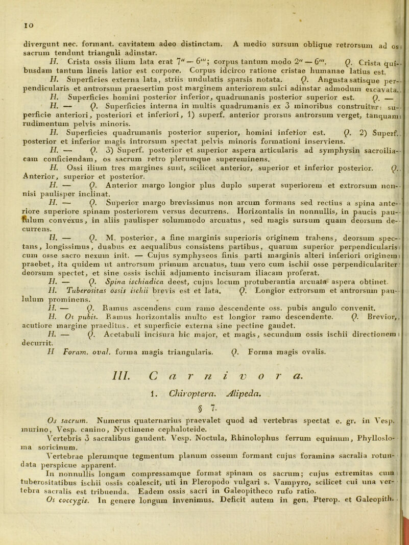 IO dirergunt nec. formant, cavitatem adeo distinctam. A medio sursum oblique retrorsum ad os- sacrum tendunt trianguli adinstar. H. Crista ossis ilium lata erat 'l'*—6'; corpus tantum modo Q. Crista qui- busdam tantum lineis latior est corpore. Corpus idcirco ratione cristae humanae latius est. H. Superficies externa lata, striis undulatis sparsis notata. Q. Angusta satisque per- pendicularis et antrorsum praesertim post marginem anteriorem sulci adinstar admodum excavata. H, Superficies homini posterior inferior, quadrumanis posterior superior est. Q, ' H. — Q. Superficies interna in multis quadrumanis ex 3 minoribus construitur: su- perficie anteriori, posteriori et inferiori, 1) superf. anterior prorsus antrorsum verget, tanquam rudimentum pelvis minoris. H. Superficies quadrumanis posterior superior, homini inferior est. Q. 2) Supeif.. posterior et inferior magis introrsum spectat pelvis minoris formationi inserviens. H, Q. 3) Superf. posterior et superior aspera articularis ad symphysin sacroilia-- cam conficiendam, os sacrum retro plerumque supereminens. H. Ossi ilium tres margines suiit, scilicet anterior, superior et inferior posterior. Q.. Anterior, superior et posterior, H. — Q. Anterior margo longior plus duplo superat superiorem et extrorsum non-- nisi paulisper inclinat. H. — Superior margo brevissimus non arcum formans sed rectius a spina ante-- riore superiore spinam posteriorem versus decurrens. Hori2ontalis in nonnullis, in paucis pau-- ftilum convexus, in aliis paulisper solummodo arcuatus, sed magis sursum quam deorsum de-- currens. U. — Q. M. posterior, a fine marginis superioris originem trahens, deorsum spec- tans, longissimus, duabus ex aequalibus consistens partibus, quarum superior perpendicularis cum osse sacro nexum init. — Cujus symphyseos finis parti marginis alteri inferiori originem i praebet, ita quidem ut antrorsum yjriinum arcuatus, tum vero cum ischii osse perpendiculariter' deorsum spectet, et sine ossis ischii adjumento incisuram iliacam proferat. H. — Q. Spina ischiadica deest, cujus locum protuberantia arcuata- aspera obtinet. II. Tuberositas ossis ischii brevis est et lata. Q. Longior extrorsum et antrorsum pau- lulum prominens. H. — Q. Ramus ascendens cuin ramo descendente oss. pubis angulo convenit. II. Os pubis. Ramus hoiizontalis multo est longior ramo descendente. Q. Brevior,, acutiore margine praeditus, et superficie externa sine pectine gaudet. H. — Q. Acetabuli incisura hic major, et magis, secundum ossis ischii directionem i decurrit. H Foram. ovaJ, forma magis triangularis. Q. Forma magis ov’^alis. IIL C a n V o a. 1. Chiroptern. Alipeda, 5 7. Os sacrum. Numerus quaternarius praevalet quod ad vertebras spectat e. gr. in Vesp. murino, Vesp. canino, Nyctimene cephaloteide. V^ertebris 3 sacralibus gaudent. Vesp. Noctula, Rhinolophus ferrum equinum, Phylloslo- ma soricinum. Vertebrae plerumque tegmentum planum osseum formant cujus foramina sacralia rotun- data perspicue apparent. Iii nonnullis longam compressamque format spinam os sacrum; cujus extremitas cum tuberositatibus ischii ossis coalescit, uti in Pleropodo vulgari s. Vampyro, scilicet cui una ver- tebra sacralis est tribuenda. Eadem ossis sacri in Galeopitheco rufo ratio. Os coccygis. In genere longum invenimus. Deficit autem in gen. Pterop. et Galeopith.