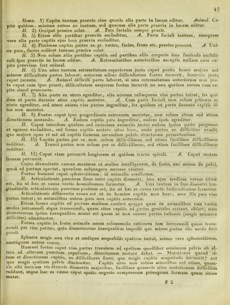 4j Homo, 1) Capite tantum praevio sine quavis alia parte in lucem editur. /Animal. Ca- 1] pite quidem , minime autem eo tantum, sed quacum alia parte praevia in lucem editur. H. 2) Occiput praeire solet. X Pars facialis sempei- praeit. H. 3) Etiam aliis partibus praeviis excluditur, A. Parte faciali tantum, nunquam vero alia parte capitis ejus loco praevia excluditur. II. 4) Plurimae capitis partes ex. gr. vertex, facies, frons etc. praeire possunt. A. Uni- ca pars, facies scilicet tantum praeire solet. H. 5) Non solum aliis partibus capitis sed partibus aliis corporis imo funiculo umbili- cali ipso praeviis in lucem editur, A. Extremitatibus anterioribus exceptis nullam cum ca- pite praeviam fert animal. H. 6) Una adeo tantum extremitatum superiorum juxta caput po.sita Iiomo majore aut minore difficultate partus laborat; majorem adhuc difficultatem foetus incurrit, funiculo juxta^ caput jacente. A. Animal difficili partu laborat, si una extremitatum anteriorum non jux- ta caput cum ipso praeit; difiicultatera majorem foetus incurrit ne una equidem earum cum ca- pite simul praecinite. II. 7) Alia parte ex utero egreditur, alia uterum relinquens vias partus intrat, ita qui- dem ut partu durante situs capitis mutetur. A, Cum parte faciali non solum primum et utero egreditur, sed utero exiens vias partus ingreditui’, ita quidem ut partu durante capitis si- tus non mutetur. H. &) Foetus caput ipso progrediente extrorsum movetur, non solum situm sed etiam directionem mutando. A. Eadem capitis pars ingreditur, eadem ipsis egreditur. H. Caput interdum quidem sed rarissime animalis in.star eadem ipsius parte pergresso et egresso excluditur, sed forma capitis mutato situs loco, imde partus eo difficilior evadit, quo majore opus vi est ad capitis formam secundum pelvis structuram pcrinutaudam. H. 10) Capitis partus per se non solum difficillimus sed etiam facillime difficillimus redditur. A. Trunci partus non solum per se difficillimus, sed etiam facillime difficillimus redditur. II. 11) Caput viam percurrit longiorem et quidem tractu spirali. A. Caput rectam lineam percurrit. Cujus diversitatis causae maximae ut melius intelligantur, de foetu, nec minus de pelvi, quod ad partum spectat, quaedam subjungere necesse videtuix Foetus humani caput sphaeroideum; id animalis coniforme. H. Articulationis punctum fines inter capitis diametri, imo ejus medium versus situm c.st, ita ut hac ex causa vectis homodromus formetur. A. Una tantum iii fine diametri ioii- .gitudiiialis articulationis punctum positum est, ita ut hac ex causa vectis hederodromus formetur. Articulationis differentia causa est ut in homine capitis mox haec, mox illa pars vias partus intrat; in animalibus autem pars uua capitis antecedat. Etiam forma capitis ad'partum multum confert quippe quae in animalibus tam varios modos iutrocumfi atque transeundi, quam situs capitis ad jjartes genitales exstant, obfert; nam diametrorum ipsius inaequalitas minor est quam ut non omnes parius rationes (lusgis minusve difficiles) admittantur. Forma capitis iu foetu animale unam solummodo rationem tam introeundi quam trans- eundi per vias patitur, quia diametrorum inaequalitas impedit quo munis partus alio modo fieri possit. Sphaera magis una vice et undique aequabilis spatium iiitraU minus vero sphaeroijcuiu, neutiquam autem conus. Humani foetus caput vias partus transiens ad spatium-quodlibet minimum pelvis ab al- tero ad alterum punctum repulsum, directionem mutare debet. — Mutationes quoad si- tum et directionem capitis, eo difficiliores fiunt, quo magis csj)itis magnitudo decrescit,' aut quo magis spatium pelvis diminuitur. Capitis situs non solum minoribus sed etiam, quam- vis sibi invicem vix diversis diametris majoribus, facillime quamvis situs mutationem difficilem reddunt, atque hac ex causa caput spatio angusto compressum priusquam formam quam situm mutat. F 2