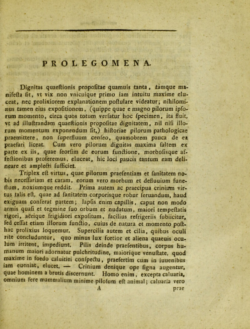 Dignitas quaeftionis propofitae quamuis tanta, tamque ma- nifetta fit, vt vix non vnicuique primo iam intuitu maxime elu- ceat, nec prolixiorem explanationem poftulare videatur; nihilomi- nus tamen eius expolitionem, (quippe quae e magno pilorum ipfo- rum momento, circa quos totum verfatur hoc fpecimen, ita fluit, vt ad illuftrandam quaeftionis propofitae dignitatem, nil nili illo- rum momentum exponendum fit,) hiftoriae pilorum pathologicae praemittere, non iuperflu.um cenfeo, quamobrem pauca de ea praefari liceat. Cum vero pilorum dignitas maxima faltem ex parte ex iis, quae feorfim de eorum functione, morbolisque af- fedionibus proferemus, eluceat, hic loci paucis tantum eam deli- neare et amplexi fufficiet. Triplex eft virtus, quae pilorum praefentiam et fani tat em no- bis necelTariam et caram, eorum vero morbum et defluuium fune- ftum, noxiumque reddit. Prima autem ac praecipua crinium vir- tus talis eft, quae ad fanitatem corporisque robur feruandum, haud exiguam conferat partem; lapfis enim capillis, caput non modo armis quali et tegmine fuo orbum et nudatum , maiori tem peltatis rigori, aerique frigidiori expolitum, facilius refrigeriis fubiititur, fed ceffat etiam illorum fundlio, cuius de natura et momento poft- hac prolixius loquemur. Supercilia autem et cilia, quibus oculi rite concluduntur, quo minus lux fortior et aliena quaeuis ocu- lum irritent, impediunt. Pilis deinde praefentibus, corpus hu- manum maiori adornatur pulchritudine, maiorique venuftate, quod maxime in foedo caluitiei confpedtu, praefertim cum in iuuenibus iam eueniat, elucet. — Crinium denique ope ligna augentur, quae hominem a brutis discernunt. Homo enim, excepta caluaria, omnium fere mammalium minime pilolum eft animal; caluaria vero A prae