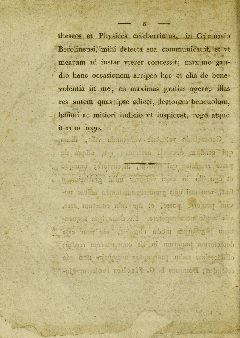 Berolinensi, mihi d e tecta sua communicauit, et vt mearum ad instar vterer concessit; maximo gau- dio hanc occasionem arripeo hac et alia de bene- volentia in me, eo maximas gratias agere; illas res autem quas ipse adieci, lectorem beneuolum, leniori ac mitiori iudicio vt inspiceat, rogo atque iterum rogo. >