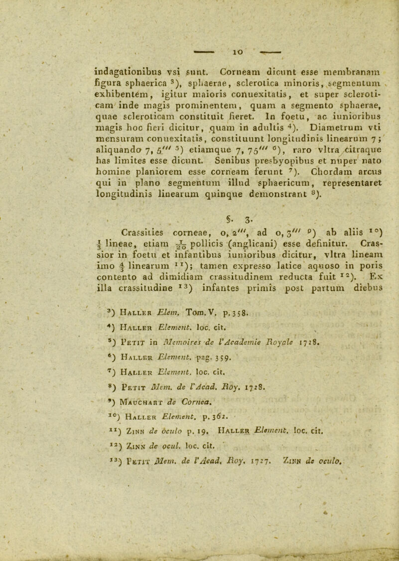 / V indagationibus vsi sunt. Corneam dicunt esse membranam figura sphaerica 3), sphaerae, sclerotica minoris, segmentum exhibentem, igitur maioris conuexitatis, et super scleroti- cam inde magis prominentem, quam a segmento sphaerae, quae scleroticam constituit fieret. In foetu, ac iunioribus magis hoc fieri dicitur, quam in adultis 4). Diametrum vti mensuram conuexitatis, constituunt longitudinis linearum 7; aliquando 7, 5/ 5 6) etiamque 7, 75' °), raro vitra/Citraque has limites esse dicunt. Senibus presbyopibus et nuper nato homine planiorem esse corneam ferunt 7). Chordam arcus qui in plano segmentum illud sphaericum, representaret longitudinis linearum quinque demonstrant 8 *). §• 3- * N • V Crassities corneae, 0,2', ad o, 3/y/ p) ab aliis IO *) | lineae, etiam Jq pollicis (anglicani) esse definitur. Cras- sior in foetu et infantibus iunioribus dicitur, vitra lineam imo linearum IT); tamen expresso latice aquoso in poris contento ad dimidiam crassitudinem reducta fuit12). Ex illa crassitudine I3) infantes primis post partum diebus 3) Haller Elem. Torn.V. p. 358. 4) Haller Element. loc. cit. 5) Petit in Alcmoires de V Academie Royale 1728. 6) Haller Elsmenb. pgg. 3^9. 7) Haller Elemetit. loc. cit. 8) Petit Alem. de VAcad, Roy, 17 28. *) Mauchart de Cornea. I0) Haller Elemetit. p. 362. - 1J) Zinn de oculo p. 19. IIaller Element. loc. cit. I2) Z.INN de ocul. loc. cit.