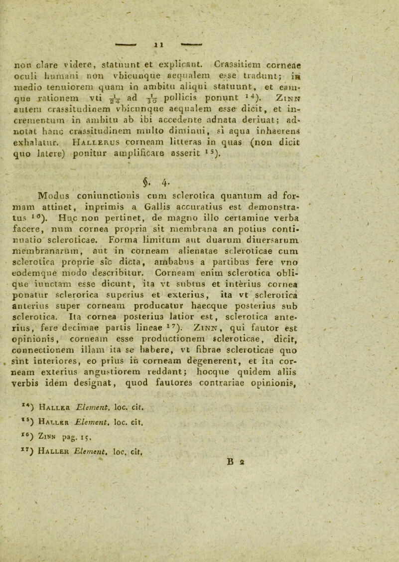 non clare videre, statuunt et explicant. Crassitiem corneae oculi humani non vbicunque aequalem esse tradunt; i» medio tenuiorem quam in ambitu aliqui statuunt, et eam- que rationem vti ^ ad ^ pollicis ponunt 14). Zinn autem crassitudinem vbicunque aequalem esse dicit, et in- crementum in ambitu ab ibi accedente adnata deriuat; ad» notat hanc crassitudinem multo diminui, si aqua inhaerens exhalatur. Hallerus corneam litteras in quas (non dicit quo latere) ponitur amplificare asserit 15). « i * v §♦ 4- Modus coniunclionis cum sclerotica quantum ad for- mam attinet, inprimis a Gallis accuratius est demonstra- tus I(J). Huc non pertinet, de magno illo certamine verba facere, num cornea propria sit membrana an potius conti- nuatio sclercticae. Forma limitum aut duarum diuersarum membranarum, aut in corneam alienatae scleroticae cum sclerotica proprie sic dicta, ambabus a partibus fere vno eodemque modo describitur. Corneam enim sclerotica obli- que iunctam esse dicunt, ita vt subtus et interius cornea ponatur sclerorica superius et exterius, ita vt sclerotica anterius super corneam producatur haecque posteiius sub sclerotica. Ita cornea posteriu3 latior est, sclerotica ante- rius, fere decimae partis lineae 17). Zinn, qui fautor est opinionis, corneam esse productionem scleroticae, dicit, connectionem illam ita se habere, vt fibrae scleroticae quo sint interiores, eo prius in corneam degenerent, et ita cor- neam exterius angustiorem reddant; hocque quidem aliis verbis idem designat, quod fautores contrariae opinionis, I4) Haller Hiement. loc. cit. t5) Haller Element» loc. cit. I0) Zinn pag, 15. I7) Haller Element, loc, cit. B 2