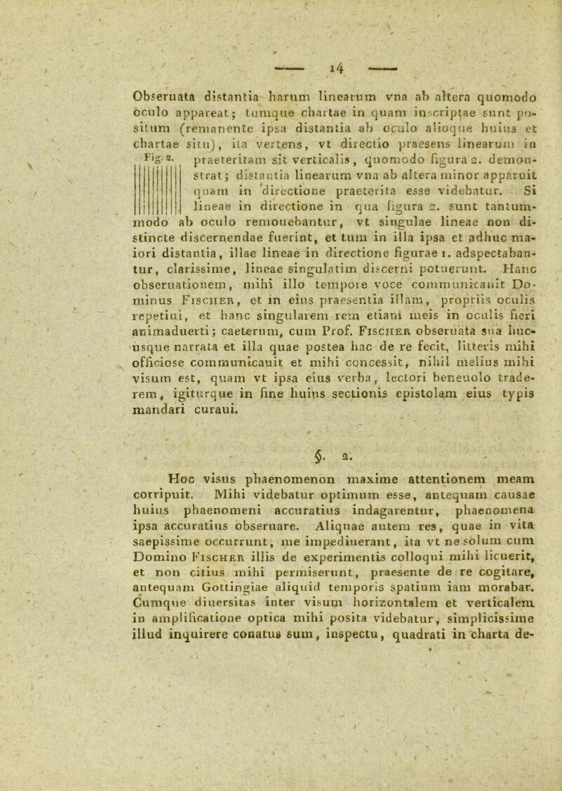 c i » Obseruata distantia harum linearum vna ah altera quomodo oculo appareat; tumque chartae in quam inscriptae sunt po- situm (remanente ipsa distantia ab oculo alioque huius et chartae situ), ita vertens, vt directio praesens linearum ia 2- praeteritam sit verticalis , quomodo figura 2. demon- strat ; distantia liqearum vna ab altera minor apparuit quam in directione praeterita esse videbatur. Si lineae in directione in qua figura 2. sunt tantum- modo ab oculo remonebantur, vt singulae lineae non di- stincte discernendae fuerint, et tum in illa ipsa et adhuc ma- iori distantia, illae lineae in directione figurae 1. adspectaban- tur, clarissime, lineae singulatim discerni potuerunt. Hanc obseruatlonem, mihi illo tempoie voce communrcauit Do- minus Fischer, et in eius praesentia illam, propriis oculis repetiui, et hanc singularem rem etiam meis in oculis fieri animaduerti; caeterum, cum Prof. Fisciier obseruata sua huc- usque narrata et illa quae postea hac de re fecit, litteris mihi officiose communicauit et mihi concessit, nihil melius mihi visum, est, quam vt ipsa eius verba, lectori beneuolo trade- rem, igiturque in line huius sectionis epistolam eius typis mandari curaui. §.2. Hoc visus phaenomenon maxime attentionem meam corripuit. Mihi videbatur optimum esse, antequam causae huius phaenomeni accuratius indagarentur, phaenomena ipsa accuratius obseruare. Aliquae autem res, quae in vita saepissime occurrunt, me impediuerant, ita vt ne solum cum Domino Fischer illis de experimentis colloqui mihi licuerit, et non citius mihi permiserunt, praesente de re cogitare, antequam Gottingiae aliquid temporis spatium iam morabar. Cumque diuersitas inter visum horizontalem et verticalem in amplificatione optica mihi posita videbatur, simplicissime illud inquirere conatus sum, inspectu, quadrati in charta de- / /