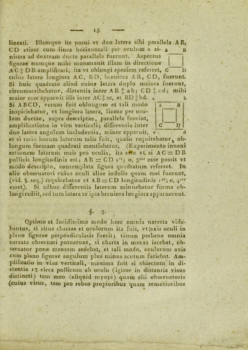 lineati. Illamque ita posui vt duo Jatera sibi parallela AB, CD etiam eum linea horizontali per oculum a si- a b nislra ad dextram duela parallela fuerunt. Aspectus figurae numque mihi monstrauit illam in directione AC ± D 13 amplificari, ita vt oblongi speciem referret, C D cuius latera longiora AC, CD, breuiora AB, CD, fuerunt. Si huic quadrato aliud cuius latera duplo maiora fuerunt, circumscribebatur, distantia inter AB t ab; CD £cd; mihi maior esse apparuit illa inter AC^ac, et BD£bd. a b Si ABCD, verum fuit oblongum et tali modo ~a B inspiciebatur, vt longiora latera, lineae per ocu- lum ductae, supra descriptae, parallela fuerint, amplificatione in visu verticali; differentia inter C D duo latera angulum includentia, minor apparuit, c v d el si ratio horum laterum talis fuit, qualis requirebaturt ob- longum formam quadrati mentiebatur. (Experimento inueni rationem laterum meis pro oculis, ita esse vt si AC ~ DB pollicis longitudinis est; AB - CD i/;; o, 3/// esse possit vt modo descripto, contemplata figura quadratum referret. In alio obseruatori cuius oculi aliae indolis quam mei fuerunt, (vid. §. seq.) requirebatur vt AB —CD longitudinis i7/; o, i^if esset). Si adhuc differentia laterum minuebatur forma ob- longi rediit, sed tum latera re ipsa breuiora longiora apparuerunt. §•3- Optimo et lucidissimo modo haec omnia narrata vide- bantur, si situs chartae et oculorum ita fuit, vtjaxis oculi in plano figurae perpendicularis fuerit; tamen perbene omnia narrata obseruari potuerunt, si charta in mensa iacebat, ob- seruator pone mensam sedebat, et tali modo, oculorum axis cum plano figurae angulum plus minus acutum faciebat. Am- plificatio in visu verticali, maxima fuit si obiectum in di- stantia 13 circa pollicum ab oculo (igitur in distantia visus distincti) tam meo (aliqilid myopi) quam alii obseruatoris (cuius visus, tam pro rebus propioribus quam remotioribus