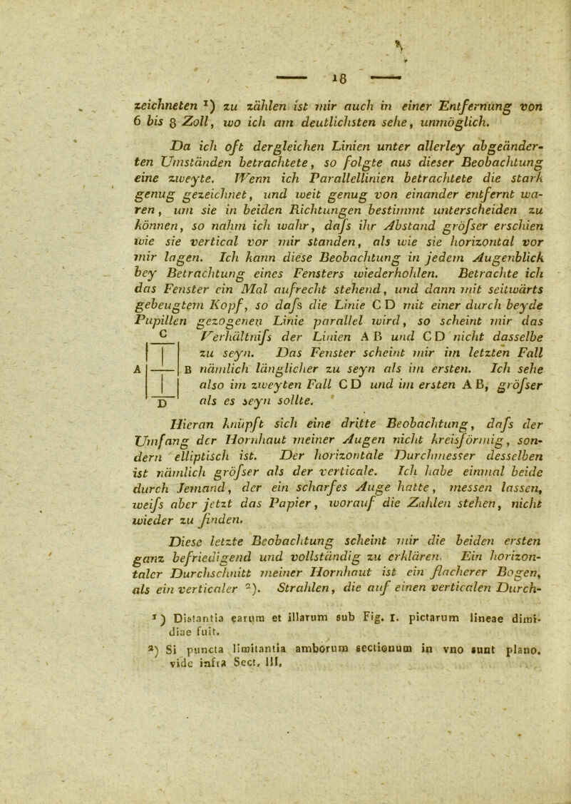 zeichneten x) zu zcihlen ist mir auch in einer Entfernung von 6 bis 3 Zoll, wo ich cnn deutlichsten sehe, unmdglich. Da ich oft dergleichen Linien unter allerley abgecinder- ten Umstcinden betrachtete, so folgte aus dieser Beobachtung eine zweyte. JVenn ich Parallellinien betrachtete die starh genug gezeichnet, nnd weit genug von einander entfernt wa- ren, um sie in beiden Richtungen bestimmt unterscheiden zu kdnnenf so nahm ich wahr, dafs ihr Abstand grofser erschien ivie sie vertical vor mir standent ais ivie sie horizontal vor mir lagen. Ich kann diese Beobachtung in jedem Augenblick bey Betrachtung eines Fensters wiederhohlen. Betrachte ich das Fenster cin Mal aufrecht stehend, und dann mit seitivarts gebeuglem Kopf, so dafs die Linie C D mit einer durch bey de Pupillen gezogenen Linie parallel wird, so scheint mir das Irerhdltnifs der Linien AB und CD nicht dasselbe zu seyn. Das Fenster scheint mir im letzten Fall A —!— B ndmlich langlicher zu seyn ais im ersten. Ich sehe also im zweyten Fall C D und im ersten A B, grofser D ais es seyn solite. Ilieran knupft sicli eine dritte Beobachtung, dafs der TJmfang der Hornhaut meiner Augen nicht kreisf ormig, son- dem ' elliptisch ist. Der horizontale Durchmesser desselben ist ndmlich grofser ais der verticale. Ich habe einmal beide durch Jemand, der eiti scharfes Auge hatte, messen lassen, weifs aber jetzt das Papier, worauf die Zahlen stehen, nicht ivieder zu finden. Diese letzte Beobachtung scheint mir die beiden ersten ganz befriedigend und vollstdndig zu crkldren. Ein horizon- talcr Durchschnitt meiner Hornhaut ist ein flacherer Bogen> ais ein verticaler Q). Strahlen, die auf einen verticalen Durch- DisJantia earum et illarum sub Fig. I. pictarum lineae diiui* diae fuit. 3) Si puncta limitantia amborum sectionum in vno sunt plano, vide infta Sect, HI,