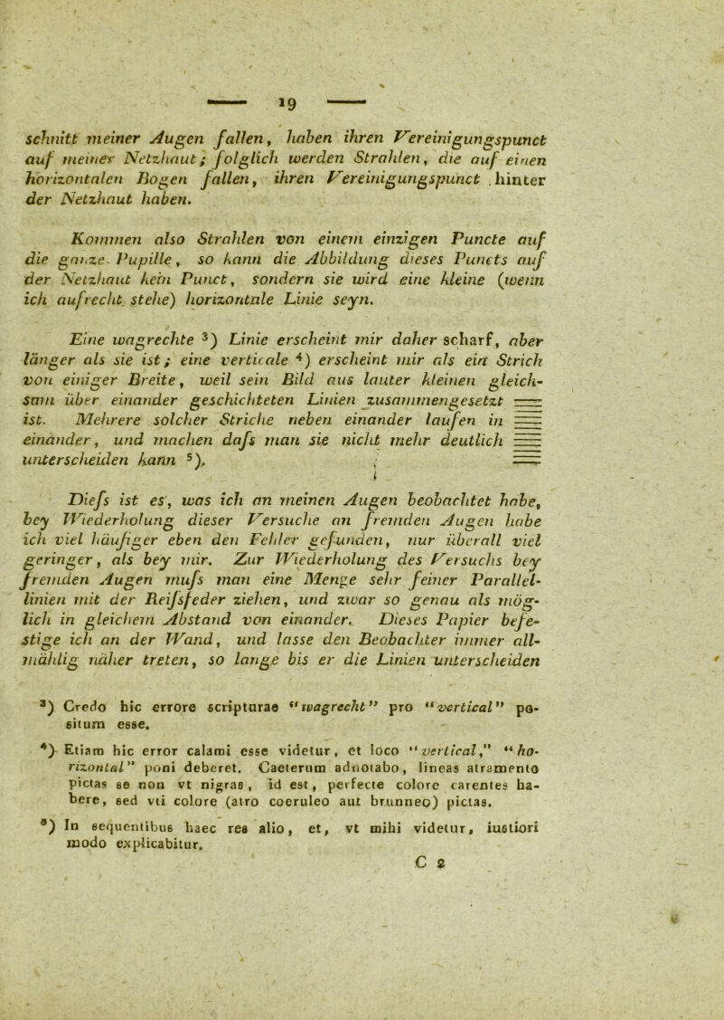 schnitt meiner Augen fallen, liaben ihren Vereinigurigspunct auf tueme* Netzhaut; folglich werden Strohlen, die ouf eiaen horizontalen Bogen fallen, ihren Vere i nigungspu ne t . hinter der Netzhaut haberi, Komrnen also Strohlen von einem einzigen Puncte auf die gnnze* l^upille, so kann die Abbildung dieses Puncts auf der Netzhaut kein Punct, sondern sie wird eine kleine (wenn ich aufrecht. stehe) horizontale Linie seyn. Pine ivagrechte 3) Linie erscheint mir daher scharf, aber langer ais sie ist; eine verticale 4) erscheint mir ais ein Strich von einiger Breite, weil sein Rild aus lauter kleinen gleich- sam uber einander geschichteten Linien zusammengesebzt •—- ist. Mehrere solcher Striche nehen einander laufen in =: einander, und rnachen dafs rnan sie nicht rnehr deutlich —~ unterspheiden kann 5)., ■ i Diefs ist es, was ich an meinen Augen beobachtet habe9 bcy TViederholung dieser Versuche an fremden Augen habe ich viel haufger eben den Fehler gejunden, nur uberall viel geringer, ais bey mir. Zur Wiederholung des Versuchs bey fremden Augen mufs man eine Men^e sehr feiner Par ali el- linien init der Reijsfeder ziehen, und zivar so genau ais mdg~ lich in gleichem Abstand von einander. Dieses Papier befe~ stige ich an der Wand, und lasse den Beobachter immer all- malilig ndher treten, so longe bis er die Linien linter scheid.cn 3) Credo hic errore scripturae if ivagrechb” pro “vertical” po- situm esse. 4) Etiam hic error calami esse videtur, et loco “ vcrtical ,** ** ho- rizontal” poni deberet. Caeterum adornabo, lineas atrampnto pictas se non vt nigras, id est, perfecte colore carentes ha- bere, sed vii colore (atro coeruleo aut brunneo) pictas. In sequentibus haec rea alio, et, vt mihi videtur, iustiori modo explicabitur. € *