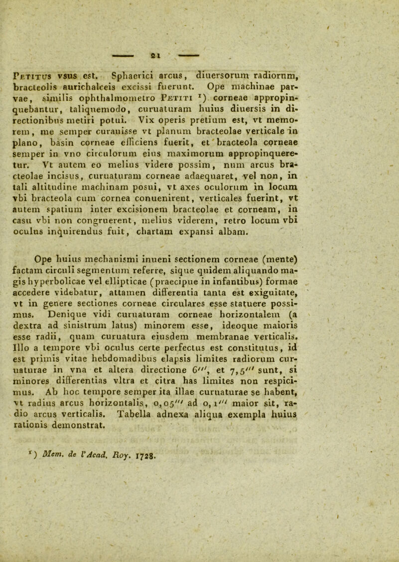 fil Petitus vsus est. Sphaerici arcus, diuersorum radiorum, bracteolis aurichalceis excissi fuerunt. Ope machinae par- vae, similis ophthalmometro Petiti t) corneae appropin- quebantur, taliquemodo, curuaturam huius diuersis in di- rectionibus metiri potui. Vix operis pretium est, vt memo- rem , me seniper curauisse vt planum bracteolae verticale in plano, basin corneae efficiens fuerit, et bracteola cQrneae semper in vno circulorum eius maximorum appropinquere- tur. Vt autem eo melius videre possim, num arcus bra- cteolae incisus, curuaturam corneae adaequaret, vel non, in tali altitudine machinam posui, vt axes oculorum in locum vbi bracteola cum cornea conuenirent, verticales fuerint, vt autem spatium inter excisionem bracteolae et corneam, in casu vbi non congruerent, melius viderem, retro locum vbi oculus inquirendus fuit, chartam expansi albam. Ope huius mechanismi inueni sectionem corneae (mente) factam circuli segmentum referre, sique quidem aliquando ma- gis hyperbolicae vel ellipticae (praecipue in infantibus) formae accedere videbatur, attamen differentia tanta est exiguitate, vt in genere sectiones corneae circulares esse statuere possi- mus. Denique vidi curuaturam corneae horizontalem (a dextra ad sinistrum latus) minorem esse, ideoque maioris esse radii, quam curuatura eiusdem membranae verticalis. Illo a tempore vbi oculus certe perfectus est constitutus, id est primis vitae hebdomadibus elapsis limites radiorum cur- uaturae in vna et altera directione 6/7/, et 7,5' sunt, si minores differentias vitra et citra has limites non respici- mus. Ab hoc tempore semper ita illae curuaturae se habent, vt radius arcus horizontalis, 0,05' ad o, i//; maior sit, ra- dio arcus verticalis. Tabella adnexa aliqua exempla huius rationis demonstrat. • 4 f x) Mcm. de V Ac ad. Roy, 1728.