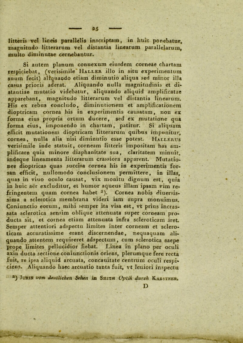 litteris vel lineis parallelis inscriptam, in huic ponebatur* magnitudo litterarum vel distantia linearum parallelarum, multo diminutae cernebantur. Si autem planum conuexum eiusdem corneae chartam respiciebat, (verisimile Haller illo in situ experimentum suum fecit) aliquando etiam diminutio aliqua sed minor illa casus prioris aderat. Aliquando nulla magnitudinis et di- stantiae mutatio videbatur, aliquando aliquid amplificatae apparebant, magnitudo litterarum vel distantia linearum. His ex rebus concludo, diminutionem et amplificationem dioptricam cornea his in experimentis causatam, non ex forma eius propria ortum ducere, sed ex mutatione qua forma eius, imponendo in chartam, patitur. Si aliquam efficit mutationem dioptricam litterarum quibus imponitur,, cornea, nulla alia nisi diminutio esse potest. Hallerus verisimile inde statuit, corneam litteris impositam has am- plificare quia minore diaphanitate sua, claritatem minuit, indeque lineamenta litterarum crassiora apparent. Mutatio- nes dioptricas quas succisa cornea his in experimentis for- san efficit, nullomodo conclusionem permittere, in illas, quas in viuo oculo causat, vix monitu dignum est, quia in huic aer excluditur, et humor aqueus illam ipsam vim re- fringentem quam cornea habet 2). Cornea nobis diuersis- sima a sclerotica membrana videri iam supra monuimus. Coniunctio eorum, mihi semper ita visa est, vt prius incras- sata sclerotica sensim oblique attenuata super corneam pro- ducta sit, et cornea etiam attenuata infra scleroticam iret. Semper attentiori adspectu limites inter corneam et sclero- ticam accuratissime erant discernendae, nequaquam ali- quando attentem requireret adspectum, cum sclerotica saepe prope limites pellucidior fiebat. Linea in plano per oculi axin ducta sectione coniunctionis oriens, plerumque fere recta fuit, re ipsa aliquid arcuata, concauitate centrum oculi respi* ciens. Aliquando haec arcuatio tanta fuit, vt leuiori inspectu Jurin vom deutiichcn Sehen in Smith Optik durch Kaestner* D