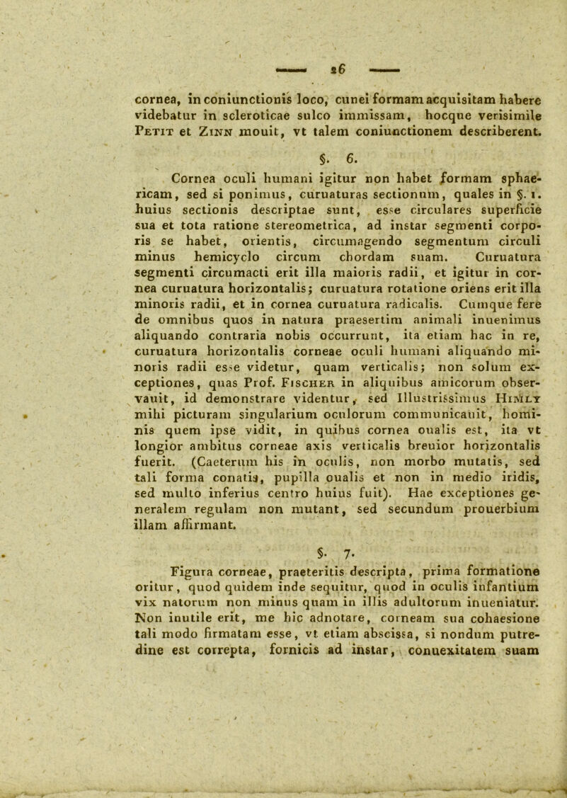 cornea, inconiunctionis loco, cunei formam acquisitam habere videbatur in scleroticae sulco immissam, hocque verisimile Petit et Zinn mouit, vt talem coniunctionem describerent. §> 6. Cornea oculi humani igitur non habet formam sphae- ricam, sed si ponimus, curuaturas sectionum, quales in §. i. huius sectionis descriptae sunt, esse circulares superficie sua et tota ratione stereometrica, ad instar segmenti corpo- ris se habet, orientis, circumagendo segmentum circuli minus hemicyclo circum chordam suam. Curuatura segmenti circumacti erit illa maioris radii, et igitur in cor- nea curuatura horizontalis; curuatura rotatione oriens erit illa minoris radii, et in cornea curuatura radicalis. Cumque fere de omnibus quos in natura praesertim animali inuenimus aliquando contraria nobis occurrunt, ita etiam hac in re, curuatura horizontalis corneae oculi humani aliquando mi- noris radii es^e videtur, quam verticalis; non solum ex- ceptiones, quas Prof. Fisciier in aliquibus amicorum obser- vauit, id demonstrare videntur, sed Illustrissimus HiivIly mihi picturam singularium oculorum communicauit, homi- nis quem ipse vidit, in quibus cornea oualis est, ita vt longior ambitus corneae axis verticalis breuior horizontalis fuerit. (Caeterum his in oculis, non morbo mutatis, sed tali forma conati?, pupilla oualis et non in medio iridis, sed multo inferius centro huius fuit). Hae exceptiones ge^ neralem regulam non mutant, sed secundum prouerbium illam affirmant. §. 7. Figura corneae, praeteritis descripta, prima formatione oritur, quod quidem inde sequitur, quod in oculis infantium vix natorum non minus quam in illis adultorum inueniatur. Non inutile erit, me hic adnotare, corneam sua cohaesione tali modo firmatam esse, vt. etiam abscissa, si nondum putre- dine est correpta, fornicis ad instar, conuexitatein suam ^ -1