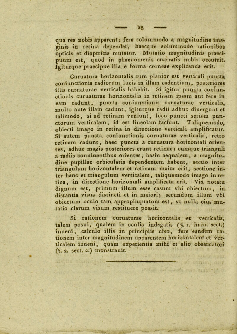 qua res nobrs apparent; fere solummodo a magnitudine ima- ginis in retina dependet, haecque solummodo rationibus opticis et dioptricis mutatur. Mutatio magnitudinis praeci- puum est, quod in phaenomenis enarratis nobis occurrit. Igiturque praecipue illa e forma corneae explicanda erit. Curuatura horizontalis cum planior est verticali puncta coniunctionis radiorum lucis in illain cadentium, posteriores illis curuaturae verticalis habebit. Si igitur puncta coniun- ctionis curuaturae horizontalis in retinam ipsam aut fere in eam cadunt, puncta coniunctionis curuaturae verticalis, multo ante illam cadunt, igiturque radii adhuc diuergunt et talimodo, si ad retinam veniunt, loco puncti seriem pun- ctorum verticalem , id est lineolam faciunt. Taliquemodo, obiecti imago in retina in directione veiticali amplificatur. Si autem puncta coniunctionis curuaturae verticalis, retro retinam cadunt, haec puncta a curuattrra horizontali orien- tes, adhuc magis posteriores erunt retinae ; cumque trianguli a radiis conniuentibus orientes, basin aequalem, a magnitu- dine pupillae orbicularis dependentem habent, sectio inter triangulum horizontalem et retinam maior erit, sectione in- ter hanc et triangulum verticalem, taliquemodo imago in re- tina, in directione horizontali amplificata erit. Vix notatu dignum est, primum illum esse casum vbi obiectum, in distantia visus distincti et in maiori; secundum illum vbi obiectum oculo tam appropinquatum est, vt nulla eius mu- tatio clarum visum restituere possit. Si rationem curuaturae horizontalis et verticalis, talem posui, qualem in oculis indagatis (§. i. huius sect.) inueni, calculo illis in principiis niso, fere eandem ra- tionem inter magnitudinem apparentem horizontalem et ver- ticalem inueni, quam experientia mihi et alio obseruatori (§. 2. sect. 2.) monstrauit.