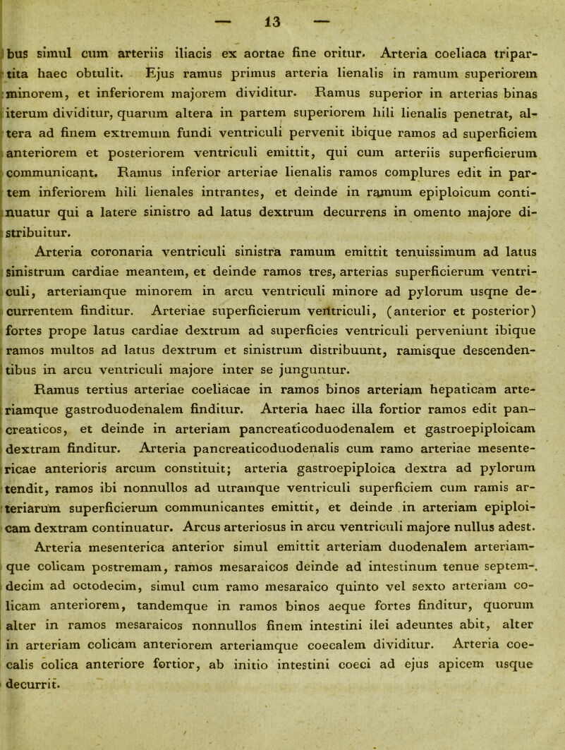 bus simul cum arteriis iliacis ex aortae fine oritur. Arteria coeliaca tripar- tita haec obtulit. Ejus ramus primus arteria lienalis in ramum superiorem minorem, et inferiorem majorem dividitur. Ramus superior in arterias binas iterum dividitur, quarum altera in partem superiorem liili lienalis penetrat, al- tera ad finem extremum fundi ventriculi pervenit ibique ramos ad superficiem anteriorem et posteriorem ventriculi emittit, qui cum arteriis superficierum communicant. Ramus inferior arteriae lienalis ramos complures edit in par- tem inferiorem hili lienales intrantes, et deinde in ramum epiploicum conti- nuatur qui a latere sinistro ad latus dextrum decurrens in omento majore di- stribuitur. Arteria coronaria ventriculi sinistra ramum emittit tenuissimum ad latus sinistrum cardiae meantem, et deinde ramos tres, arterias superficierum ventri- culi, arteriam que minorem in arcu ventriculi minore ad pylorum usqne de- currentem finditur. Arteriae superficierum ventriculi, (anterior et posterior) fortes prope latus cardiae dextrum ad superficies ventriculi perveniunt ibique ramos multos ad latus dextrum et sinistrum distribuunt, ramisque descenden- tibus in arcu ventriculi majore inter se junguntur. Ramus tertius arteriae coeliacae in ramos binos arteriam hepaticam arte- riamque gastroduodenalem finditur. Arteria haec illa fortior ramos edit pan- creaticos, et deinde in arteriam pancreaticoduodenalem et gastroepiploicam dextram finditur. Arteria pancreaticoduodenalis cum ramo arteriae mesente- ricae anterioris arcum constituit; arteria gastroepiploica dextra ad pylorum tendit, ramos ibi nonnullos ad utramque ventriculi superficiem cum ramis ar- teriarum superficierum communicantes emittit, et deinde in arteriam epiploi- cam dextram continuatur. Arcus arteriosus in arcu ventriculi majore nullus adest. Arteria mesenterica anterior simul emittit arteriam duodenalem arteriam- que colicam postremam, ramos mesaraicos deinde ad intestinum tenue septem-, decim ad octodecim, simul cum ramo mesaraico quinto vel sexto arteriam co- licam anteriorem, tandemque in ramos binos aeque fortes finditur, quorum alter in ramos mesaraicos nonnullos finem intestini ilei adeuntes abit, alter in arteriam colicam anteriorem arteriamque coeealem dividitur. Arteria coe- calis colica anteriore fortior, ab initio intestini coeci ad ejus apicem usque decurrit.