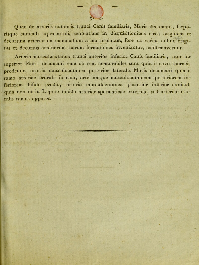 Quae de arteriis cutaneis trunci Canis familiaris, Muris decumani, Lepo- risque cuniculi supra attuli*, sententiam in disquisitionibus circa originem et decursum arteriarum mammalium a me prolatam, fore ut variae adliuc origi- nis et decursus arteriarum liarum formationes inveniantur, confirmaverunt. Arteria musculocutanea trunci anterior inferior Canis familiaris 7 anterior superior Muris decumani eam ob rem memorabiles sunt quia e cavo thoracis prodeunt, arteria musculocutanea posterior lateralis Muris decumani quia e ramo arteriae cruralis in eam, arteriamque musculocutaneam posteriorem in- feriorem bifido prodit, arteria musculocutanea posterior inferior cuniculi quia non ut in Lepore timido arteriae spermaticae externae, sed arteriae cru- ralis ramus apparet.