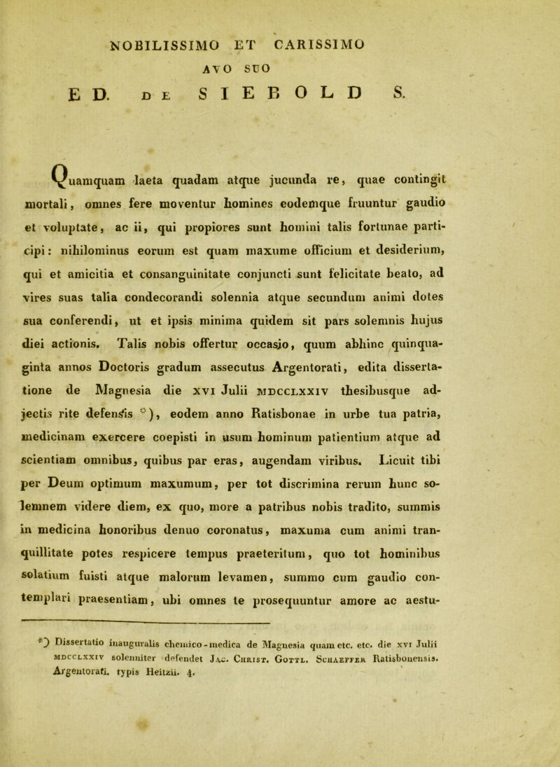 NOBILISSIMO ET CARISSIMO AVO SUO E D. DE S I E B O L D S. Quamquam laeta quadam atque jucunda re, quae contingit mortali, omnes fere moventur homines eodemque fruuntur gaudio et voluptate, ac ii, qui propiores sunt homini talis fortunae parti- cipi : nihilominus eorum est quam maxume officium et desiderium, I qui et amicitia et consanguinitate conjuncti sunt felicitate beato, ad vires suas talia condecorandi solennia atque secundum animi dotes sua conferendi, ut et ipsis minima quidem sit pars solemnis hujus diei actionis. Talis nobis offertur occasio, quum abhinc ^quinqua- ginta annos Doctoris gradum assecutus Argentorati, edita disserta- tione de Magnesia die xvi Julii mdcclxxiv thesibusque ad- jectis rite defendis eodem anno Ratisbonae in urbe tua patria, medicinam exercere coepisti in usum hominum patientium atque ad scientiam omnibus^ quibus par eras, augendam viribus. Licuit tibi per Deum optimum maxumum, per tot discrimina rerum hunc so- lemnem videre diem, ex quo, more a patribus nobis tradito, summis in medicina honoribus denuo coronatus, maxuma cum animi tran- quillitate potes respicere tempus praeteritum, quo tot hominibus solatium fuisti atque malorum levamen, summo cum gaudio con- templari jjraesentiam, ubi omnes te prosequuntur amore ac aestu- Dissertatio iiiauguralis chciuico - medica de Maguesia quametc. etc. die xvr Julii MDCCLxxiv soleimiter defendet Jac* Chiust. Goxtl. Scuaeffjek RatisboneiisLs.