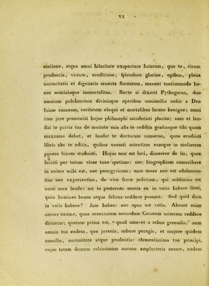 VI Hiatione, atque omni hilaritate exspectare futurum, quo te, virum prudentia, virtute, eruditione, fplendore gloriae, opibus, plena auctoritatis et dignitatis senecta florentem, manent tantummodo ho- nos nominisque immortalitas. Recte si dixerit Pythagoras, duo omnium pulelierrima divinisque operibus consimilia nobis a Deo fuisse concessa, veritatem eloqui et mortalibus facere benigne; omni cum jure praestanti hujus philosophi satisfecisti placito; nam et lau- dat te patria tua de sanitate «uis abs te reddita gratiasque tibi quam niaxumas deliet, et laudat te doctorum numerus^ <[uos erudiisti libris abs te editis, quibus ornasti scientiam eamque in meliorem ponere lucem studuisti. Hujus non est loci, disserere de iis, quae fecisti per totum vitae tuae spatiumi nec biographiam conscribere in animo mihi est, nec panegyricum: nam meae nec est adoleseen- tiae nec experientiae, de viro ferre judicium, qui sublimior est omni mea laude: ast in posterum omnia ea in votis habere licet, quae homines beare atque felices iHddere possunt. Sed quid dico in volis habere? Jam habes: nec opus est votis. Absunt enim omnes causae, quae senectutem secundum Catonem miseram reddere dicuntur; quamm prima est, ‘‘quod amovet a rebus gerendis:’’ nam omnia tua eodem, quo juvenis, roboi^e peragis, et majore quidem consilio, auctoritate atque prudentia: dementissimo tiio principi, cujus totam domum celsissimam summo amplecteris amore, eadem