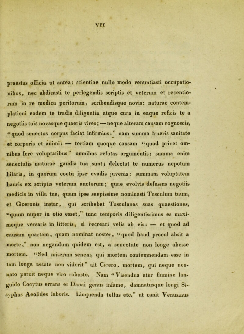 ; praestas officia ut antea: scientiae nullo modo renuntiasti occupatio- nibus, nec abdicasti te perlegendis scriptis et veterum et recentio- rum in re medica peritorum, scribendisque novis: naturae contem- plationi eadem te tradis diligentia atque cura in eaque reficis te a negotiis tuis novasque quaeris vires; — neque alteram causam cognoscis, ‘‘ quod senectus corpus faciat infirmius: ” nam summa friieris sanitate €t corporis et animi; — tertiam quoque causam “quod privet om- nibus fere voluptatibus” omnibus refutas argumentis: summa enim senectutis maturae gaudia tua sunt; delectat te numerus nepotum hilaris, in quorum coetu ipse evadis juvenis: summam voluptatem hauris ex scriptis veterum auctorum; quae evolvis defessus negotiis medicis in villa tua, quam ipse saepissime nominasti Tusculum tuum, ct Ciceronis instar, qui scribebat Tusculanas suas quaestiones, “quum nuper in otio esset,” tunc temporis diligentissimus es maxi- meque versaris in litteris, si recreari velis ab eis; — et quod ad causam quartam, quam nominat noster, “quod haud procul absit a morte,” non negandum quidem est, a senectute non longe abesse mortem. “Sed miserum senem, qui mortem contemnendam esse in tam longa aetate nou viderit” ait Cicero, mortem, qui neque neo- nato parcit neque viro robusto. Nam “Visendus ater flumine lan- guido Cocytus errans et Danai genus infame, damnatusque longi Si- syphus Aeolides laboris. Linquenda tellus etc.” ut canit Venusinus