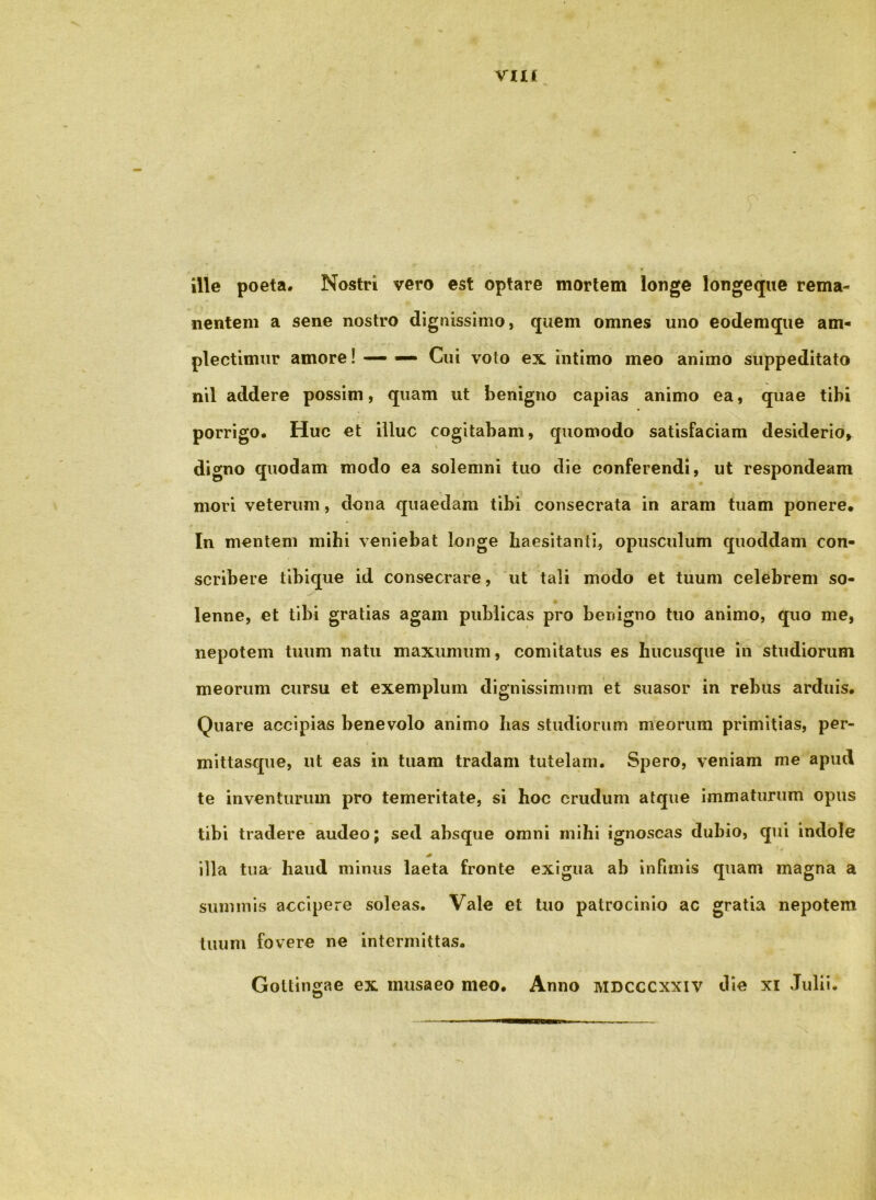 Via ille poeta. Nostri vero est optare mortem longe longeqiie rema- nentem a sene nostro dignissimo, quem omnes uno eodemque am- plectimur amore! — — Cui voto ex intimo meo animo suppeditato nil addere possim, quam ut benigno capias animo ea, quae tibi porrigo. Huc et illuc cogitabam, quomodo satisfaciam desiderio» digno quodam modo ea solemni tuo die conferendi, ut respondeam mori veterum, dona quaedam tibi consecrata in aram tuam ponere. In mentem mihi veniebat longe haesitanti, opusculum quoddam con- scribere tibique id consecrare, ut tali modo et tuum celebrem so- lenne, et tibi gratias agam publicas pro benigno tuo animo, quo me, nepotem tuum natu maxumum, comitatus es hucusque in studiorum meorum cursu et exemplum dignissimum et suasor in rebus arduis. Quare accipias benevolo animo has studiorum meorum primitias, per- mittasque, ut eas in tuam tradam tutelam. Spero, veniam me apud te inventurum pro temeritate, si hoc crudum atque immaturum opus tibi tradere audeo; sed absque omni mihi ignoscas dubio, qui indole illa tua' haud minus laeta fronte exigua ab infimis quam magna a summis accipere soleas. Vale et tuo patrocinio ac gratia nepotem tuum fovere ne intermittas. Goltingae ex musaeo meo. Anno mdcccxxiv die xi Julii.