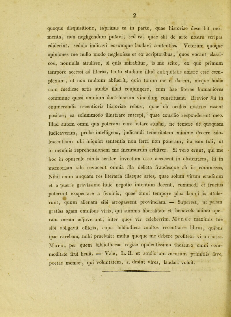 % quoque disquisitione, iiiprimis ea in parte, quae historiae desciihit mo- menta, non negligendum putavi, sed ea, quae alii de arte nostra scripta ediderint, sedulo indicavi eorumque laudavi sententias. Veterum quoque opiniones me nullo modo neglexisse et ex scriptoribus, quos vocant classi- cos, nonnulla attulisse, si quis mirabitur, is me scito, ex quo primum tempore accessi ad literas, tanto studium illud antiquitatis amore esse com- plexum, ut non multum abfuerit, quin totum me ei darem, mcque hodie cum medicae artis studio illud conjungere, cum hae literae humaniores commune quasi omnium doctrinarum vinculurn constituant. Brevior fui in enumerandis recentioris historiae rebus, quae ob oculos nostros essent positae; ea solummodo illustrare suscepi, quae consilio responderent meo. Illud autem omni qua poteram cura vitare studui, ne temere de quoquam judicaverim, probe intelligens, judicandi temeritatem minime decere ado- lescendam: ubi iniquior sententia non ferri non poteram, ita eam tuli, ut in neminis reprehensionem me incursurum arbitrer. Si vero erunt, qui me ^ hoc in opusculo nimis acriter invectum esse accusent in obstetrices, hi in memoriam sibi revocent omnia illa delicta fraudesque ab iis commissas. Nihil enim unquam res literaria illaeque ailes, quae solum virum eruditum et a pueris gravissimo huic negotio intentum decent, commodi et fructus poterunt exspectare a feminis, quae omni tempore plus damni iis altnle- runt, quum alienam sibi arrogassent provinciam. — Superest, ut palam gratias agam omnibus viris, qui summa liberalitate et benevolo animo ope- ram meam adjuveruntj inter quos vir celeberrim. Mende maximis me sibi obligavit olliciis, cujus bibliotheca multos recentiores libros, quibus ipse carebam, mihi praebuit: multa quoque me debere profiteor viio clariss. M arx, per quem bibliothecae regiae opulendssinio thesauro omni com- moditate frui licuit. — Vale, L. B. et studiorum meorum primiliis fave, poetae memor, qui voluntatem, si desint vires, laudari voluit.