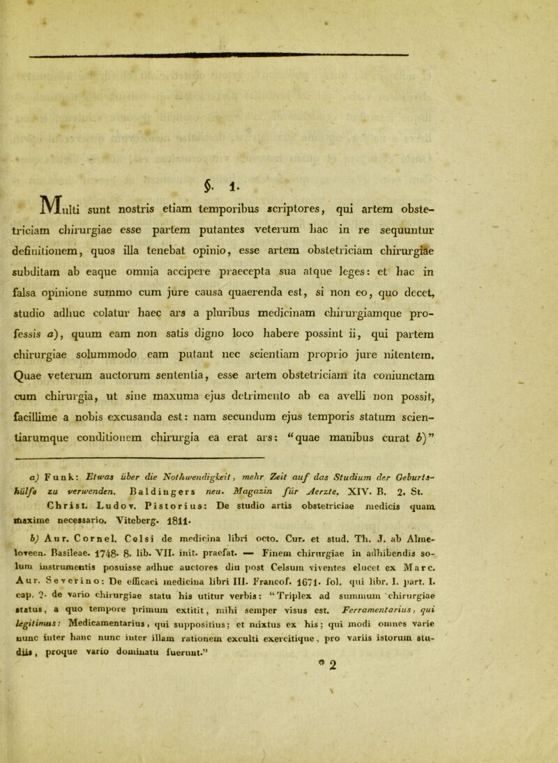 §■ 1. Multi sunt nostris etiam temporibus scriptores, qui artem obste- tj'iciam cliirurgiae esse partem putantes veterum Lac in re sequuntur definitionem, quos illa tenebat opinio, esse artem obstetriciam chirurgicie subditam ab eaque omnia accipere praecepta sua atque leges: et Lac in falsa opinione summo cum jure causa quaerenda est, si non eo, quo decet, studio adhuc colatur Laec ars a pluribus medicinam cLirurgiamque pro- fessis a)j quum eam non satis digno loco habere possint ii, qui partem chirurgiae solummodo eam putant nec scientiam proprio jure nitentem. Quae veterum auctorum sententia, esse artem obstetriciam ita coniunctam cum chirurgia, ut sine maxuma ejus detrimento ab ea avelli non possit, facillime a nobis excusanda est: nam secundum ejus temporis statum scien- tiarumque conditionem chirurgia ea erat ars: ‘‘quae manibus curat a) Funk: Etwas iiher die Nothwendigkeit, mehr Zeit auf das Studium der Gehuris- hiilfa zu verwenden. Baldiiigers neu* Magazin fiir Aerzte, XIV. B. 2. St. Christ. Ludov, Pistorius: De studio artis obstetriciae medicis <juam. itiaxime necessario. Viteberg. 181 !• f Aur. Cornei. Celsi de medicina libri octo. Cur^ et stud. Th. J. ab Alme- loTeea. Basileae. 1748* 8- lib. VII. init, praefat. — Finem chirurgiae in adhibendis so- lum instrumentis posuisse adhuc auctores diu post Celsum viventes elucet ex Mare. Aur. Severino: De efficaci medicina libri III- Francof. 1671* fol. qui libr. I. jiart. I. cap. 2* de vario chirurgiae statu his utitur verbis: “Triplex ad summum'chirurgiae •tatus, a quo tempore primum extitit, mihi semper visus est. Ferramentarius, qui legitimus: Medicamentarius, qui suj)posilius; et mixtus ex his; qui modi omnes varie uuuc inter hanc nunc inter illam rationem exculti exercitique, pro variis istorum stu- diis , proque vario dominatu fuerunt.” 2 \