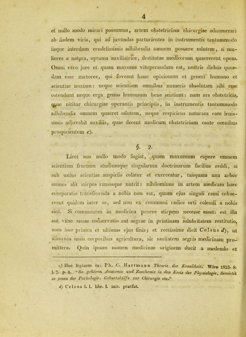 et nullo modo mirari possumus, artem obstetriciam chii'urgiae adiiumeraii ab iisdem viris, qui ad juvandas parturientes in instrumentis tantummodo % iisque interdum crudelissimis adhibendis omnem posuere salutem, si mu- lieres a natpra, opfuma auxiliairice, destitutae medicorum quaereient opem. Omni vero jure eL quam maxume vituperandum est, nostris diebus quos- dam esse auctores, qui foveant hanc opinionem et generi humano et scientiae noxiam: neque scientiam omnibus numeris absolutam sibi esse ostendunt neque erga genus humanum bene sentiunt: nam ars obstetricia, qy.ae nititur chirin’giae operantis principiis, in instrumentis tantummodo \ adliibendis omnem quaeret salutem, neque respiciens naturam eam lenis- simis adjuvabit auxiliis, quae decent medicum obstetricium caute omnibus prospicientem c). §. 2. Licet nos nullo modo fugiat, quam maxumum capere omnem scientiam fructum studiumque singularum doctrinarum facilius reddi, si sub unius scientiae auspiciis colatur et exerceatur, tanquam una arbor omnes alit stir pes ramosque nutrit: nihilominus in artem mecTicam haec comparatio transferenda a nobis non est, quum ejus singuli rami cohae- I leant quidem inter se, sed non ex communi ladice orti colendi a nobis sint. Si communem in medicina ponere stirpem necesse esset: est illa aut vitae sanae conservatio aut aegrae in pristinam salubritatem restitutio, nam hoc prinms et nllimus ejus finis 5 et rectissime dicit Celsus ut alimenta sanis corporibus agricultura, sic sanitatem aegris medicinam pro- mi ttei'e. Quin ipsum nomen medicinae originem ducit a medendo et c) lloc legimus iu: P In C. Ilartmann Theorie der KrajiTcheit, Wien 1823* 8* §.7. p. 4. “iSo gehuren Jnatomie und Zoochemie in den KreU der Phjsiologie^ Semiotik ifi jenen der Pai/iulogie, Gehurtsiiulfe zar Chirurgie cttv” d) Celsus ]. 1. libr» I. iuit. praefat»