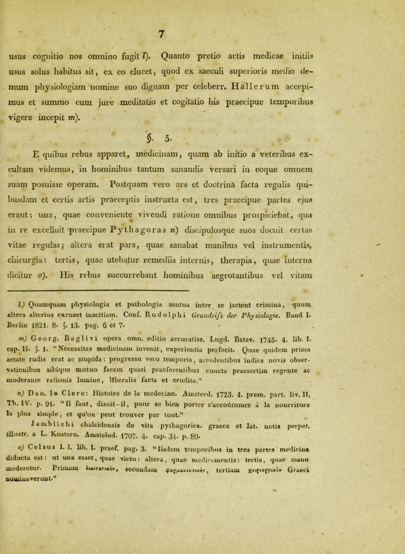 USUS cognitio nos omnino fugit t). Quanto pretio artis medicae initiis usus solus liabitus sit, ex eo elucet, quod ex saeculi superioris medio de- mum pliysiologiam nomine suo dignam per celeberr. Hallerum accepi- mus et summo cum jure meditatio et cogitatio his praecipue temporibus vigere incepit m). '§■ 5. E quibus rebus apparet, medicinam, quam ab initio a veteribus ex-, cultam videmus, in hominibus tantum sanandis versari in eoque omnem suam posuisse operam. Postquam vero ars et doctrina facta regulis qui- busdam et certis artis praeceptis instructa est, tres praecipue partes ejus erant: una, quae conveniente vivendi ratione omnibus prospiciebat, qua in re excelluit praecipue Pythagoras n) discipulosque suos docuit ceilas vitae regulasj altera erat pars, quae sanabat manibus vel instrumentis, chirurgia: tertia, quae utebatur remediis internis, therapia, quae interna dicitur o). His rebus succurrebant hominibus aegrotantibus vel vitam l) Quamquam physiologia et pathologia mutua inter^ se jactent crimina, quum altera alterius excuset inscitiam. Couf. Rudolphi Grundrifs der Physiologie. Band I. Berlin 1821. 8* §. 13. pag. 6 et 7* mj Georg. Baglivi opera omn. editio accuratiss. Lugd. Batav. 1745. 4. lib. I. cap. II. §. 1. “Necessitas medicinam invenit, experientia perfecit. Quae quidem prima aetate rudis erat ac stupida; progressu vero temporis, accedentibus indies novis obser- vationibus sibique mutuo facem quasi praeferentibus c^mcta praesertim regente ac moderante rationis lumine, liberalis facta et erudita.” n) Dan. le Clere; Histoire de la medecine. Amsterd. 1723. 4. prem. part. liv. II, Th. 1\. p. 91. “II faut, disoit-il, ponr se bieu porter s’accot\tumer u la nourriture la plus simple, et qu’on peut trouver par tout.” Jamblichi Chalcidensis de vita pythagorica. graece et lat. notis perpet. illustr. a L. Kustero. Arastelod. 1707. 4* cap. 34. p. 89- o2 Celsus 1. 1. lib. I. praef. pag. 3. “Iisdem toni])orib»is in tres partes mediciun diducta est; ut una esset, quae victu; altera, quae niediriiinentis; tertia, quae manu mederetur. Piimam h«<TirrtKHy, secundam , tertiam Graeci nottuuuveruut.”