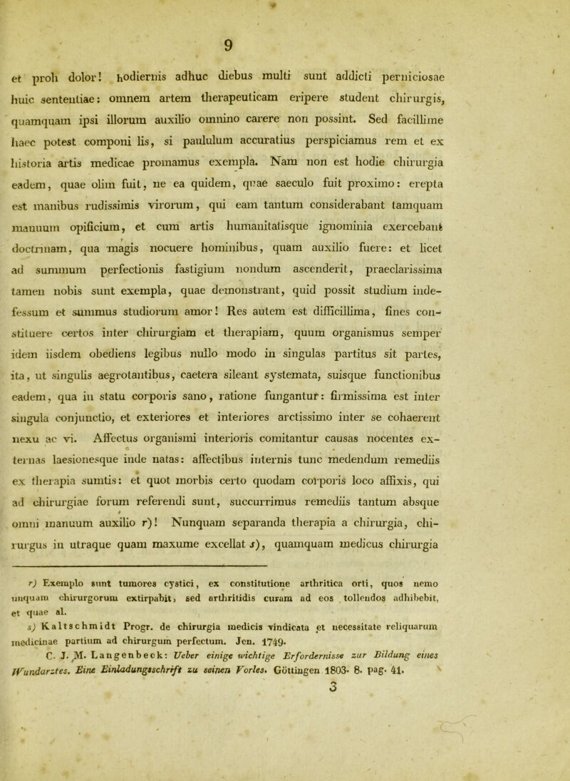 t / 9 et proli dolor! hodiernis adhuc diebus multi sunt addicti perniciosae huic sententiae; omnem artem therapeuticam eripere student chirurgis, quamquam ipsi illorum auxilio omnino carere non possint. Sed facillime haec potest componi lis, si paululum accuratius perspiciamus rem et ex historia artis medicae promamus exempla. Nam non est hodie chirurgia eadem, quae olim fuit, ne ea quidem, quae saeculo fuit proximo: erepta est manibus rudissimis virorum, qui eam tantum considerabant tamquam manuum opificium, et cum artis hunianitatisque ignominia exercebant r doctrinam, qua magis nocuere hominibus, quam auxilio fuere: et licet ad summum perfectionis fastigium nondum ascenderit, praeclarissima tamen nobis sunt exempla, quae demonstrant, quid possit studium inde- fessum et summus studiorum amori Res autem est difficillima, fines coii^ stituere certos inter chnurgiam et tliei^apiara, quum organismus semper idem iisdem obediens legibus nullo modo in singulas partitus sit partes, ita, ut singulis aegrotantibus, caetera sileant systemata, suisque functionibus eadem, qua in statu corporis sano, ratione fungantur: firmissima est inter singula conjunctio, et exteriores et interiores arctissimo inter se cohaerent nexu ac vi. Affectus organismi interioris comitantur causas nocentes ex- G ternas laesionesque inde natas: affectibus internis tunc medendmn remediis ex theiapia sumtis: et quot morbis certo quodam corporis loco affixis, qui ad chirurgiae forum referendi sunt, succurrimus remediis tantum absque omni manuum auxilio r)! Nunquam separanda therapia a chirurgia, chi- rurgus in utraque quam maxume excellat j), quamquam medicus chirurgia r) Exemplo 8unt tumores cystici, ex constitutione arthritica orti, quos nemo unquam chirurgorum extirpahit> sed arthritidis curam ad eos tollendos adhibebit, et quae al. , a) Kaltschmidt Progr. de chirurgia medicis \indicata et necessitate reliquarum medicinae partium ad chirurgum perfectum. Jcn. 1749. C. J. M. L angenbeck: Ueber einige ivicJitige Erfordemisse zur Eildung eines iVundarztes. Eint Einladungtschrift zu seijien Vorles* Gottingen 1803* 8. pag. 41. 3