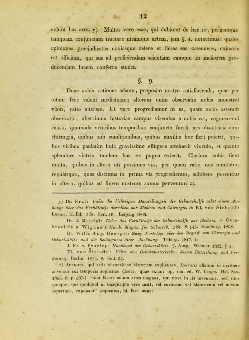 volunt has artes y). Multos vero esse, qui dubitent de hac re, pergantque tamquam conjunctam tractare utramque artem, jam §. 1. notavimus: quales opiniones praejudicatas noxiasque delere et falsas eas ostendere, cujusvis est officium, qui sua ad perficiendam scientiam eamque in meliorem pro- ducendam lucem conferre studet. * §■ 9- Duae nobis rationes adsunt, proposito nostro satisfaciendi, quae per totam fere valent medicinam; alteram enim observatio nobis monstrat viam, ratio alteram. Ut vero progrediamur in ea, quam nobis ostendit observatio, uberrimus historiae campus visendus a nobis est, cognoscendi causa, quomodo veteribus temporibus conjuncta fuerit ars obstetricia cniii cliirurgia, quibus sub conditionibus, quibus auxiliis hoc fiej’i poterit, (jui- biis viribus paulatim huic gravissimo effugere studuerit vinculo, et quanto splendore victrix tandem hac ex pugna exierit. Clariora noliis fient multa, quibus in altera uti possimus via, per quam ratio nos comitatui’, regulasque, quas discimus in prima via progredientes, adhibere possumus in altera, quibus ad finem nostrum sumus perventuri z), Dr. Graf: Ueher die bisherigen Darstellungen der Gehurtshillfe Tiebst einem An~ hange uber'das Verhdltnifs derselben zur Medicin und Chirurgie, in EL \oii SiebolcTs Lucina. II. Bd. 2 St. Seit. 16* Leipzig 1805- Dr. J. Mejidel: TJeber das Verhdltnifs der Gebiirtshulfe zur Mediem, m Gum- b r e c h i’s u. W i g a u d’Magaz, fiir Geburtsh, 2 St. S. 143* Hambiirg. 1808* Dr. AYilb. Aug. Georgii; Zwey Vortrdge iiber den Begriff von Chirurgie und Geburtshi/lfe und die Bedingnisse ihrer Ausiibung. Tiibing. I8l7* 4* •I. Fr. V. F r o r ic p; Handhuch der Geburtshiilfe. 7* Ausg. Weixnar 1822^ 4- EI. vou ^iebold: Ueher den Gebdrmutterkrebs ■, dessen Entstehuner und Ver- O hulnng. licrliu. 1824. 8* Seit. 54* z) Auctores, qui artis obstetriciae historiam explicuere, Isocratis effatum iii oratione adversus sui temporis sophistas (Isocr. quae extant op. om. ed. 'W. Lange. Hal. Sax. 1803. 8. p. 507«) “nou facere solum artes maguas, qui nova in iis iuveiiiam: sed illos quoque, cjui quidcpiid iii unaquaque vere insit, vel curiosum vel historicum vel novum repertum, exponant” sequentes, hi fere suut: