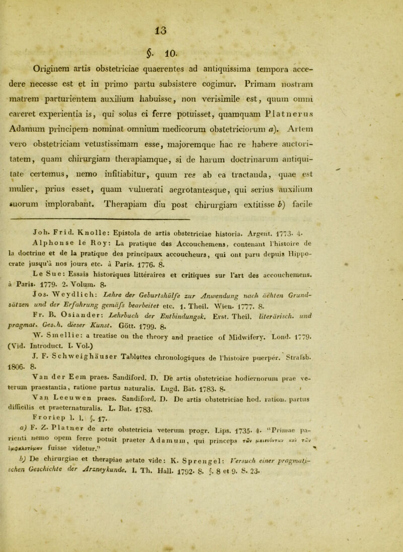 §. 10. Originem artis obstetiiciae quaerentes ad antiquissima tempora acce- dere necesse est et in piimo partu subsistere cogimur. Primam nostram matrem parturientem auxilium habuisse, non verisimile est, quum omni careret experientia is, qui solus ei ferre potuisset, quamquam Platnerus Adammn principem nominat omnium medicorum obstetriciorum d). Artem vero obstetriciam vetustissimam esse, majoremque hac re habere auctori- tatem, quam chirm'giam therapiamque, si de liarum doctrinarum antiqui- tate certemus, nemo infitiabitur, quum res ab ea tractanda, quae est mulier,- pnus esset, quam vulnerati aegrotantesque, qui serius auxilium «uorum implorabant. Therapiam diu post chirurgiam extitisse b) facile Joli. Fritl. Knolle: Epistola de artis obstetriciae historia. Argeiit. 4- Alphouse le Roy: La pratique des Accouchemens, couteiianl Thistoire de la doctriiie ct de la pratique des principaux accoucheurs, qui ont paru depnis Hippo- crate jusqu’u uos jours eic. a Paris. 1776. 8. L e Sue: Essais historiques litteraires et critiques sur Tart des accoucheiueiis. a Paris. 1779. 2. Voluin. 8« Jos. AVeydlich: Lehre der Gehurtshvlfe zur ^nwendung iwch achten Grund~ sdtzen und der Erfahrung gemdfs bearheitet etc. 1. Theil. Wieu. 1777. 8- Fr. B. Osiauder: Lehrhuch der Enthindungsk, Evst. Theil. literdrisch. und pragmat. Ges^h. dieser Kunst. Gott. 1799. g. VV. S me Ili e: a treatise oii the theory and practice of Midwifery. Lond. H79* (Vid. Introduct. I. Vol.) J. F* Schweighauser Tablottes chroiiologiques de l’histoire puerper. Straisb. 1806. 8. Van der E em praes. Saudiford. D. De artis obstetriciae hodiernorum prae \e- terum praestantia, ratione partus naturalis. Lugd. Bat. 1783. 8* ' Van Leeuwen praes. Sandiford. D. De artis obstetriciae hod. laiion. partus difUcilis et praeternaturalis. L. Bat. 1783. Froriep 1. 1. §. 17. a) F. Z. Platner de arte obstetricia veterum progr. Lips. 1735« 4* “Prijiiae pa- rienli nemo opem ferre potuit praeter Adamiim, qui princeps rSv iixitvoi/Tnv xxi oft(px^0TStittv fuisse videtur.” ' bj De chirurgiae et therapiae aetate vide: K. Spren gei: Versuch einer prup^mat.i- schen Geschichte der Arzneykunde, I. Th. Hali. 1792. 8- 8 et 9. S. 23»