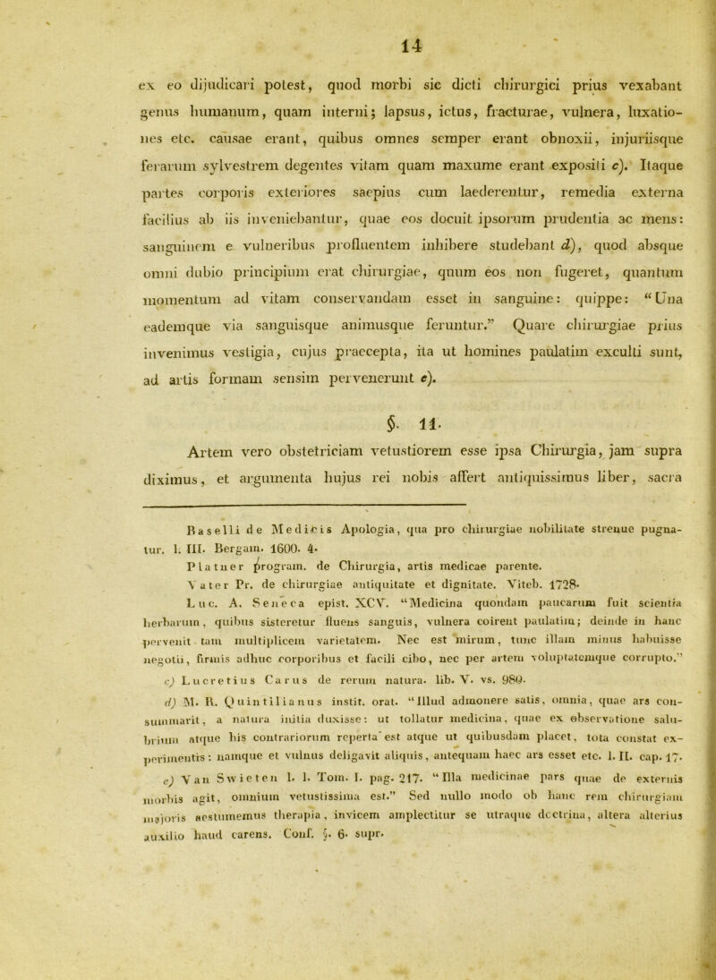 ex eo dijudica]'! polesfc, quod morbi sie dicti chirurgici prius vexabant genus buniauum, quam intenii; lapsus, ictus, fracturae, vulnera, luxatio- nes etc. causae erant, quibus omnes semper erant obnoxii, injuriisque fei anun sylvestrem degentes vitam quam maxume erant exposi(i c). Itaque partes co]'poris exteiioi'es saepius cum laederentur, remedia extei'na facilius ab iis inveniebantur, quae eos docuit ipsorum prudentia ac mens: sanguinem e vulneribus piofluenlem inhibere studebant d), quod absque omni dubio principium ei'at cliirurgiae, qunm eos non fugeret, quantum momentum ad vitam conservandam esset in sanguine: quippe: Una eademque via sanguisque animusque feruntur.” Quare chirui'giae piius invenimus vestigia, cujus praecepta, rla ut homines paulatim exculti sunt, ad artis formam sensim pervenerunt e). §■ 11- Artem vero obstetriciam vetustiorem esse ip)sa Chirurgia, jam supra diximus, et argumenta hujus rei nobis affert antiquissimus liber, sacja i Raselli de Medifcis Apologia, qua pro chirurgiae nohililate streuue pugna- tur. 1. Iit. Bergam. 1600- 4* Platuer ^rogram. de Chirurgia, artis medicae parente. Vater Pr. de chirurgiae antiquitate et dignitate. Viteb. 1728* Luc. A. Sejieca epist. XCV. “Medicina quondam paucarum fuit scientia herbarum, quibus sisteretur fluens sanguis, vulnera coirent paulatiju; deinde in hanc pervenit - tam multiplicem varietatem. Nec est mirum, tunc illam minus habuisse negotii, firmis adhuc corporibus et facili cibo, nec per artem voluptalciuque corrupto.” c) Lucretius Carus de rerum natura, lib. V. vs. 980- d) INI. 11. (J u in til i a n u s instit. orat. “Illud admonere satis, omnia, quae ars con- suiMinarit, a natura initia duxisse; ut tollatur medicina, (juae ex observatione sabi- brimn at([ue bis contrariorum reperta'est atque ut quibusdam placet, tota constat ex- ])erimentis; namque et vulnus deligavit aliquis, antequam haec ars esset etc. 1.1[. cap. 17. e) Van. Swieten 1. 1. Tom. 1. pag. 217. “Illa medicinae pars qjiae de externis morbis agit, omniuin vetustissima est.” Sed nullo modo ob liauc rem chirurgiam msijoris Hcstumemus therapia, invicem amplectitur se utraque dcctrina, altera alterius auxilio haud carens. Coiif. §. 6* supr.