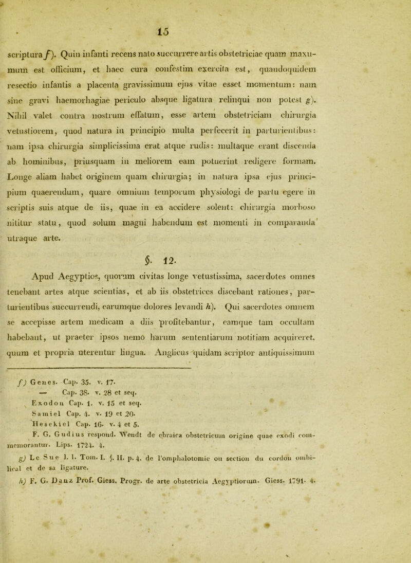 scriptura/). Quiii infanti recens nato succurrere artis obstetriciae quam ma\u- mum est oincium, et haec cura confestim exercita est, quandoquidem resectio infantis a placenta gravissimum ejus vitae esset'momentum: nam sine gravi liaemorliagiae periculo absque ligatura relinqui non potest g). t Nibil valet contra nostrum elTatum, esse ai'tem obstetriciam cliinn’gia vetustiorem, quod natura in principio multa perfecerit in partinienlibus: nam ipsa cliirurgia simplicissima erat atque rudis: inultaque erant discenda ab hominibus, priusquam in meliorem eam potuerint redigere formam. Longe aliam habet originem quam chirurgia; in natura ipsa ejus princi- pium quaerendum, quare omnium temporum ph}\siologi de parlu egere in scriptis suis atque de iis, quae in ea accidere solent: chirurgia morboso i nititur statu, quod solum magni habendum est momenti in comparanda' utraque arte. §■ 12. Apud Aegyptios, quorum civitas longe vetustissima, sacerdotes omnes tenebant artes atque scientias, et ab iis obstetrices discebant rationes, par- turientibus succurrendi, earumque dolores levandi h). Qui sacei'dotes omnem se accepisse artem medicam a diis profitebantur, eamque tam occultam habebant, ut praeter ipsos nemo harum sententiarum notitiam acquireret. quum et propria uterentur hugua. Anglicus 'quidam scriptor antiquissimum • f) Genes. Cap. 35. v. 17. — Cap. 38* 'V. 28 et seq. Exodou Cap. 1. V. i5 et seq. ' Samiel Cap. 4. v. 19 et 20- - ' ^ Ilesekicl Cap. 16. v. 4 et 5. F. G. Gudius respond. Wendt de ebraica obstetricum origine quae exodi eoni- memorantur. Lips. 1724. 4. Le Sue 1. l. Tom. I. H. p. 4. dc 1’omphalotomic ou section dii cordon ombi- lical cl de sa ligature. h) F. G. Djxixz Prof. Giess. Progr. de arte obstetricia Aegyptiorum. Giess. 1791* 4* V.