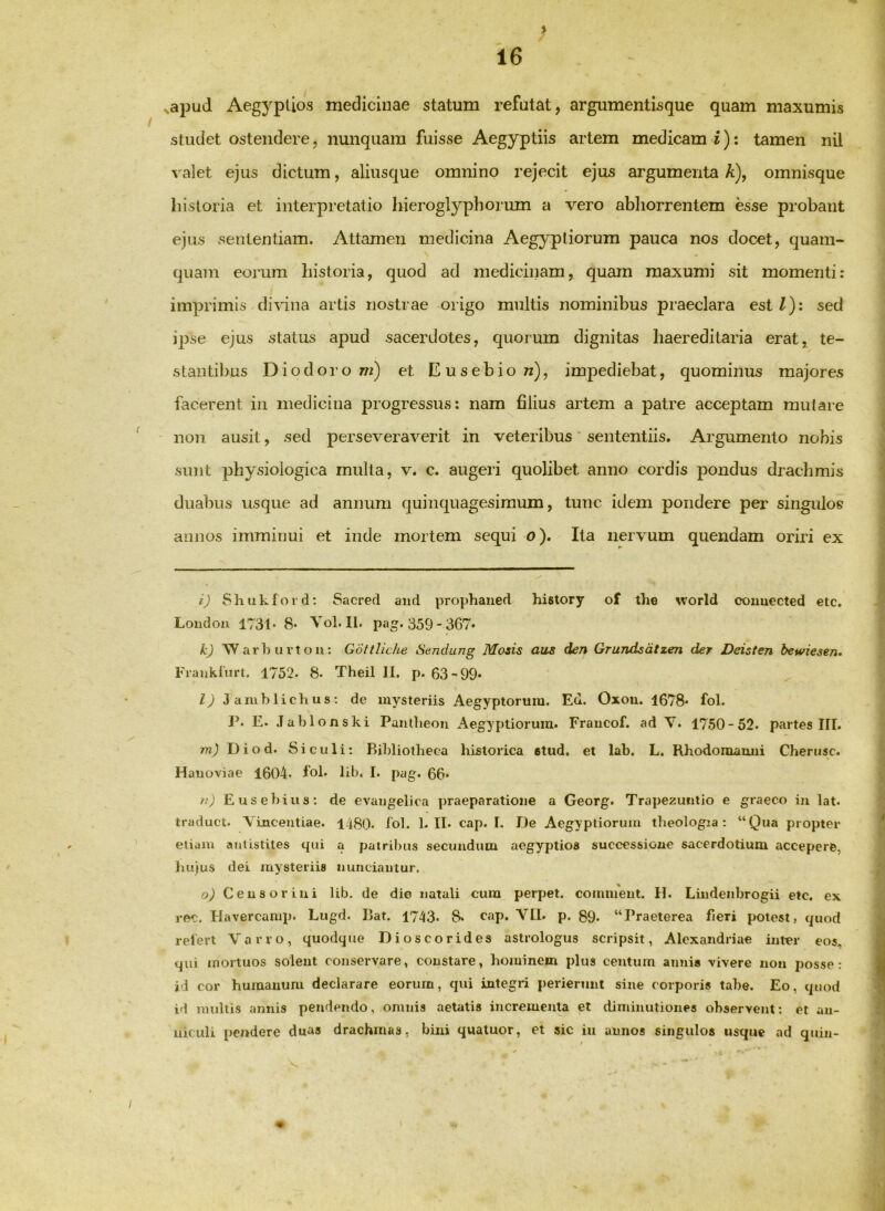 > ^apud Aegyptios medicinae statum refutat, argumentisque quam maxumis studet ostendere, nunquam fuisse Aegyptiis artem medicam i): tamen nil valet ejus dictum, aliusque omnino rejecit ejus argumenta A), omnisque liistoria et interpretatio hieroglyphorum a vero abliorrentem esse probant ejus sententiam. Attamen medicina Aegyptiorum pauca nos docet, quam- quam eorum historia, quod ad medicinam, quam maxumi sit momenti: imprimis divina artis nostrae origo multis nominibus praeclara est/): sed ipse ejus status apud sacerdotes, quorum dignitas haereditaria erat, te- stantibus Diodoro w) et Eusebion), impediebat, quominus majores facerent in medicina progressus: nam filius artem a patre acceptam mutare ^ non ausit, sed perseveraverit in veteribus * sententiis. Argumento nobis sunt physiologica multa, v. c. augeri quolibet anno cordis pondus draclimis duabus usque ad annum quinquagesimum, tunc idem pondere pei’ singulos annos imminui et inde mortem sequi o). Ita nervum quendam oriri ex i) Shukfoid: Sacred aud prophaiied history of the world couuected etc. Londou 1731* 8- Vol.Il. pag. 359- 367« k) 'Warburtou: Gottliche Sendung Mozis aiis den Grundsdtzen der Deisten bewiesen. Franktim. 1752. 8. Theil II. p. 63-99« /9 3 amb lich u 8; de mysteriis Aegyptorum. Ed. Oxou. 1678« fol. P. E. Jablonski Pautlieou Aegyptiorum. Fraucof. ad V. 1750-52. partes III. /Tzj Diod. Siculi: Publiotheea historica etud. et lab. L. Rhodomamii Cherusc. Hauoviae 1604* fol* hb. I. pag. 66« n) Eusebius: de evaiigelica praeparatione a Georg. Trapezuiitio e graeco in lat. traduct. Vinceutiae. 1480. lol. 1. II. cap. I. De Aegyptiorum theologia ; “Qua propter , eliam anUstiles qui a patribus secundum aegyptios successione sacerdotium accepere, luqus dei mysteriis nunciautur. o) Censorini lib. de die natali cura perpet. coimuent. H. Liiidenbrogii etc. ex ree. Havercamp. Lugd. Dat. 1743. 8. cap. VII. p. 89. “Praeterea fieri potest, quod » reiert Varro, quodque Dioscorides astrologus scripsit, Alexandriae inter eos, qui mortuos soleut conservare, constare, hominem plus centum anni* vivere non posse: id cor humanum declarare eorum, qui integri perierunt sine corporis tabe. Eo, quod id multis annis pendendo, omnis aetatis incrementa et tlimiuutiones observent; et an- niculi pendere duas drachmas, bini qualuor, et sic iu annos singulos usque ad quin- 9