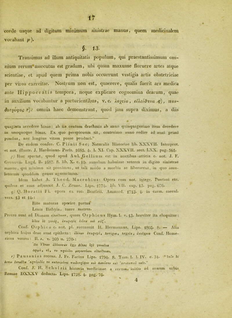 corde usque ad digitum minimum sinistrae manus, quem medicinalem vocabant p)» 5. 13. Transimus ad illum antiquitatis - populum, qui praestantissimum om- nium rerum'assecutus est gradum, ubi quam maxume floruere artes atque scientiae, et apud quem prima nobis occurrunt vestigia artis obstetriciae per viros exercitae. Nostrum non est, quaerere, qualis fuerit ars medica ante Hippocratis tempora, neque explicare cognomina dearum, quae in auxilium vocabantur a parturientibus, v. c. , eiXdd^via q), Tiai- $QT00ip0Q r); omnia haec demonstrant, quod jam supra diximus, a diis quaginta accedere binas; ab iis centum drachmis ab anno quinquagesimo item decedere in unoquoque binas. Ex quo perspicuum sit, centesimo anno redire ad anni primi pondus, nec longius vitam posse produci.” De eodem confer. C. Plinii Sec; Naturalis Historiae lib. XXXVII. Interpret. et not. illustr. J. Harduinus. Parts. 1685. 4* 1* XI. Cap. XXXVlt. sect. LXX. pag. 565* f) Huc spectat, quod apud Aul. jGelliu m est in noctibus atticis c. not. J. F. Grouovii. Lugd. B. 1687. 8* lib. X. c. IQ. auuuluin habuisse veteres in digito sinistrae manus, qui minimo sit proximus, ut tali modo a morbis se liberarent, in quo amu- letorum quoddam genus agnoscimus. [dem habet A. Theod. Macrobius: Opera cum not. integr. Pontani etc. quibus et suas adjunxit J. C. Zeune. Lips. 1774- bb. Vtl. cap. 13* pag. 676. q) Q. Horatii FI. opera ex rec. Bentleii. Amsterd. 1713. 4. in carm. saecul. vers. 13 et 14*: Rite maturas aperire partus Lenis Ilithyia, tuere matres. Preces sunt ad Dianam quam Orphicus Hyin. I. v. 13. breviter ita eloquitur; §/5oU '/OViC^ , xxi (Twf . Conf. Orphica c. not. pl. recensuit H. Hermannus. Lips. 1805' 8* — Alia or])hica hujus deae sunt epitheta: , unmxux Conf. Home- ricos versus ; II. a. v. 269 u. 270-: fl? 5'3t«v wSivooirav pihtx; yvv»\’nx To, T£ 7rqoUT<rt fzoyoffTOKOt et^^etSuixi, r) Pausanias recens. J. Fr. Facius Lips. 1794. 8. Tom. I. 1. IV. c. 3'(. 5/ icT»V IVTUV^X AJT£fZ<5o^ Tt XaA0U(/,£V>J5 TTXi^OTqitpOV Kx'1 Ajovuerou X«; vu6c.'‘ Conf. J. }T. Schulzii historia medicinae a rciiuu- initio ad cinnuiu urbis Romae DXXXV deducta. Lips. 1728. 4* pttg. 75» 4