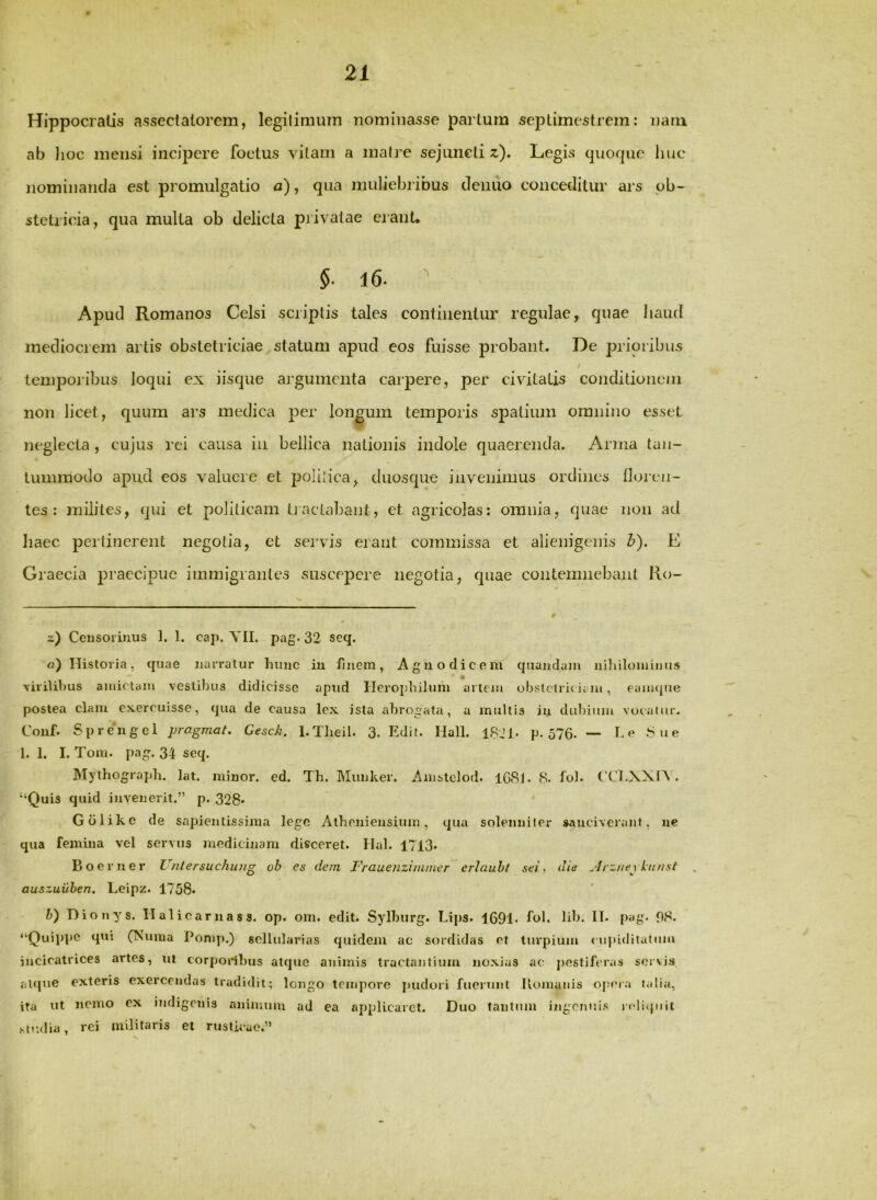 Hippocratis assectatorem, legitimum nominasse partum septimcstrern: nam ab hoc mensi incipere foetus vilaiii a matre sejuncti z). Legis quorpic liuc nominanda est promulgatio a), qua muliebi ibus denuo conceditur ars ob- stetricia, qua multa ob delicia privatae eiant, §■ 16. ^ Apud Romanos Celsi scriptis tales continentur regulae, quae haud mediocrem artis obstetriciae statum apud eos fuisse probant. De prioribus / temporibus loqui ex iisque argumenta carpere, per civitatis conditionem non licet, quum ars medica per longum temporis spatium omnino esset neglecta , cujus rei causa iii bellica nationis indole quaerenda. Arma tan- tummodo apud eos valuere et polijica, duosque invenimus ordines floi'cn- tes : milites, qui et politicam Ij nctabant, et agricolas: omnia, quae non ad haec perlinerent negotia, et servis erant commissa et alienigenis b). E Gi 'aecia praecipue immigrantes suscepere negotia, quae contemnebant Ro- V 0 z) Censorinus 1. 1. cap. YII. pag- 32 seq. fl) Historia, quae narratur hunc iu finem, Agno dic em quandain uihiloiuiDU.s * • \iiilihus aiuiclani vestibus didicisse apud rierophilum artem obstetric ii lu, eanujiie postea clam exercuisse, qua de causa lex ista abrogata, a multis in duliinin vocalur. Couf. Sprengel pragmat, Gesch. l.Theil. 3- Edit. Hali. 18,M- p. 576. — he Sne 1. 1. I. Toiri. pag. 34 seq. Mylhograph. lat. minor, ed. Th. Munker. Anistelod. lG8i. 8. tol. CClAXIA . “Quis quid invenerit.” p. 328» * * Golike de sapientissima lege Atheniensium, qua solenniter »auciveriint, ne qua femina vel servus medicinam disceret. Hal. 1713. Boer ner Untersuchuug ob es dem Frauenzininier erlauht sei, die ^hzue \ kunst . auszuuhen. Leipz. 1758. h) Hionys. Halicarnass. op. om. edit. Sylhurg. Lips. 1691« fol. lib. H. pag. f)8. “Ouijipe qui (?Suma Ponip.) sellularias quidem ac sordidas et turpium cupiditatum incicatrices artes, ut corponbus atejue animis tractantium noxias ac pestiferas senvia alcpie exteris exercendas tradidit; longo tempore jjudoii fuerunt Iiomanis ofuMa talia, ita ut nemo ex indigenis nnimuiu ad ea applicaret. Duo tantum i;igcnui.s icdiquii .su-.dia, rei militaris et rusticae.”