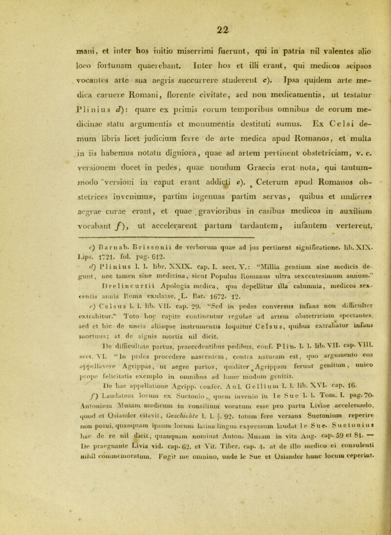 mani, et inter hos initio miserrimi fuerunt, qui in patria nil valentes alio loeo fortunam quaeiebant. Inter lios et illi erant, qui medicos seipsos vocanles arte sua aegris succurrere studerent c). Ipsa f|uidem arte me- dica caiueie Romani, florente civitate, sed non medicamentis, ut testatur Plinius d)i quare ex piimis eorum temporibus omnibus de eorum me- dicinae statu argumentis et monumentis destituti sumus. Ex Celsi de- mum libris licet judicium ferre de arte medica apud Romanos, et multa in iis habemus notatu digniora, quae ad artem pertinent obstetiiciam, v. c. versionem docet in pedes, quae nondum Graecis erat nota, qui tautinn- modo 'versioni in caput erant addicti e). ^ Ceterum apud Romanos ob- stetrices invenimus, partim ingenuas partim servas, quibus et mulieres aegrae curae erant, et quae ,gravioribus in casibus medicos in auxilium vocabant y*), ut accelerarent partum tardantem, infantem verterent, r) Baruab. Brissouii de verborum quae ad )us perlinent significatione, lib. XIX. J-ips. 1721. fol. pag. 612. d') Plinius 1. 1. libr. XXIX. cap. I. secl. V.: “Millia gentium sine medicis de- gunt, uee tamen sine medicina, sicut Populus Ilonianus ultra sexcentesimum annum.” I) r e 1 in c u r tii Apologia medica, qua depellitur illa calumnia, medicos sex- cciiiis annis Uoma exnlasse. ^L. Bat. 1672* 12- Celsus 1. 1. lib. VII. cap. 29. “Sed in pedes conversus infans non difficulter cxiraliilur.” l’oto lioc capite conlincnlur regulae ad artem obstetriciam speclantcs. sed cl hic de uncis aliisque instrnmontis loquitur Celsus, quibus extralialur infans iuortuus; at de signis mortis nil dicit. ' I)c dilficullale partus, ])raeccdentibiis pedibus, con.f. Plin. 1. 1. lib. \ II. cap. VIIL •scct. \ I. “In pedes procedere nascentem, contra naturam est, qtio argumento eos appellavere Agrippas, ut aegre parlos, qualiter ^ Agrippam ferunt genitum, unico jiiope felicilatis exemplo in omnibus ad liiuic modum genitis. De hac appellatiojio Agripp. confer. Ani. Gelliiun 1. 1. lib. XV !• caj). 16. y) Laudatum locum ex Suetonio, qnem invenio in le Sue 1. 1. Toni. I. pag. 70* Antonium IVIusaiu medicum in consilium vocatum esse pro partu Liviae accelerando, quoft et Osiander citavit, Geschidile 1. 1. §.92. totum fere versans Suetonium reperire mm potui, quanquam ipsum locum latina lingua expressum laudat le Sue. Suetonius liac de re nil dicit, quanquam nomiuat Aulon. Musam in vita Aug* cap. 59 et 8l. De jnaegnante Livia vid. ca[). 62. et Vit. 7’iljer. oap. at de illo medico ei consulenti uiiiil (commemoratum. Fugit me omnino, unde lo Sue et Osiander hunc locum ceperint.