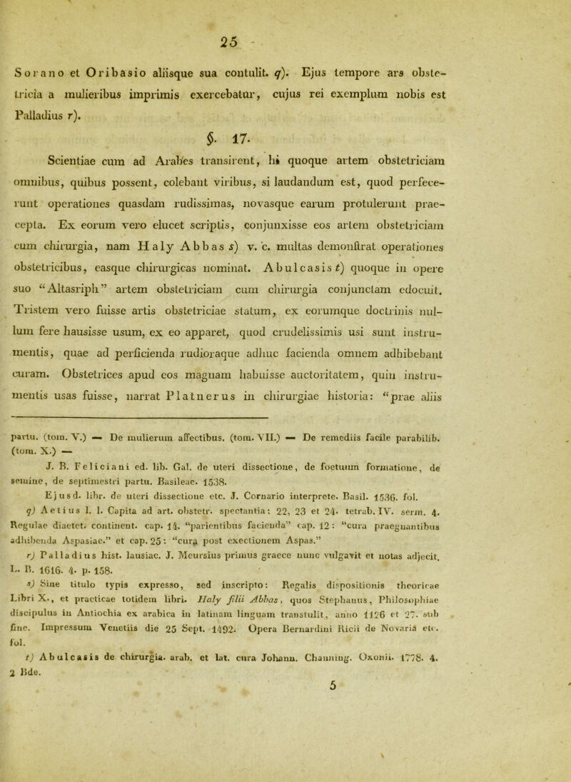 S 0 1” ano et Or ibas io aliisque sua contulit, q)» Ejus tempore ars obste- liicia a mulieribus imprimis exercebatur, cujus rei exemplum nobis est Palladius r). 5. 17. Scientiae cum ad AraPes transirent, hi quoque artem obstetriciam omnibus, quibus possent, colebant viribus, si laudandum est, quod perfece- runt operationes quasdam rudissimas, novasque earum protulerunt prae- cejDta. Ex eorum vero elucet scriptis, conjunxisse eos artem obstetriciam cum chirurgia, nam Haly Abbas v. c. multas demonftrat operationes obstetricibus, easque chirurgicas nominat. Abulcasis^) quoque in opere suo Altasripli ” artem obstetriciam cum cliinrrgia conjunctam edocuit. Tristem vero fuisse artis obstetriciae statum, ex eorumque doctriiiis nul- lum fere hausisse usum, ex eo apparet, quod crudelissimis usi sunt instru- mentis, quae ad perficienda rudioraque adliuc lacienda omnem adhibebant curam. Obstetrices apud eos magnam habuisse auctoritatem, quin instru- mentis usas fuisse, narrat Flatnerus in chirurgiae historia: ^‘prae aliis pariu. (toin. V.) — De mulierum affectibus, (tom. YII.) — De remediis facile parabilib. (tom. X.) — J. R. Feliciaui ed. lib. Gal. de uteri dissectione, de foetiium formatione, de semine, de septimestii partu. Basileae. 1538. Ejusd. libr. de uteri dissectione ctc. J. Cornario interprete. Basii. 1530. fol. q) Aelius 1. 1. Capita ad art. obstetr. spectantia; 22, 23 et 24* tetrab. IV. serm. 4. Regulae diaetet. continent, cap. 14. “parientibus facienda” cap. 12 : “cura praegnantibus adhibenda Aspasiae.” et cap. 25 “cura post execlionem Aspas.” r) Palladius hist. lausiac. J. Meursius primus graece nunc vulgavit et notas adjecit. B. 1610. 4. p. 158. s) Sine titulo typis expresso, sed inscripto: Piegalis dispositionis theoricae Libri X., et practicae totidem libri. Ilaly jilii Abhas ■, quos Stephaniis, Philosophiae discipulus in Antiochia ex arabica in latinam linguam transtulit, anno 1126 et 27* *'^>b fmc. Impressum Veuetiis die 25 Sept. 1492. Opera Bernardini lUcii de Novarin et«. iul. t) Abulcasis de chirurgia, arub. et lat. cura Johanu. Channiug. Oxonii. 1778. 4. 2 Bde. \ 5