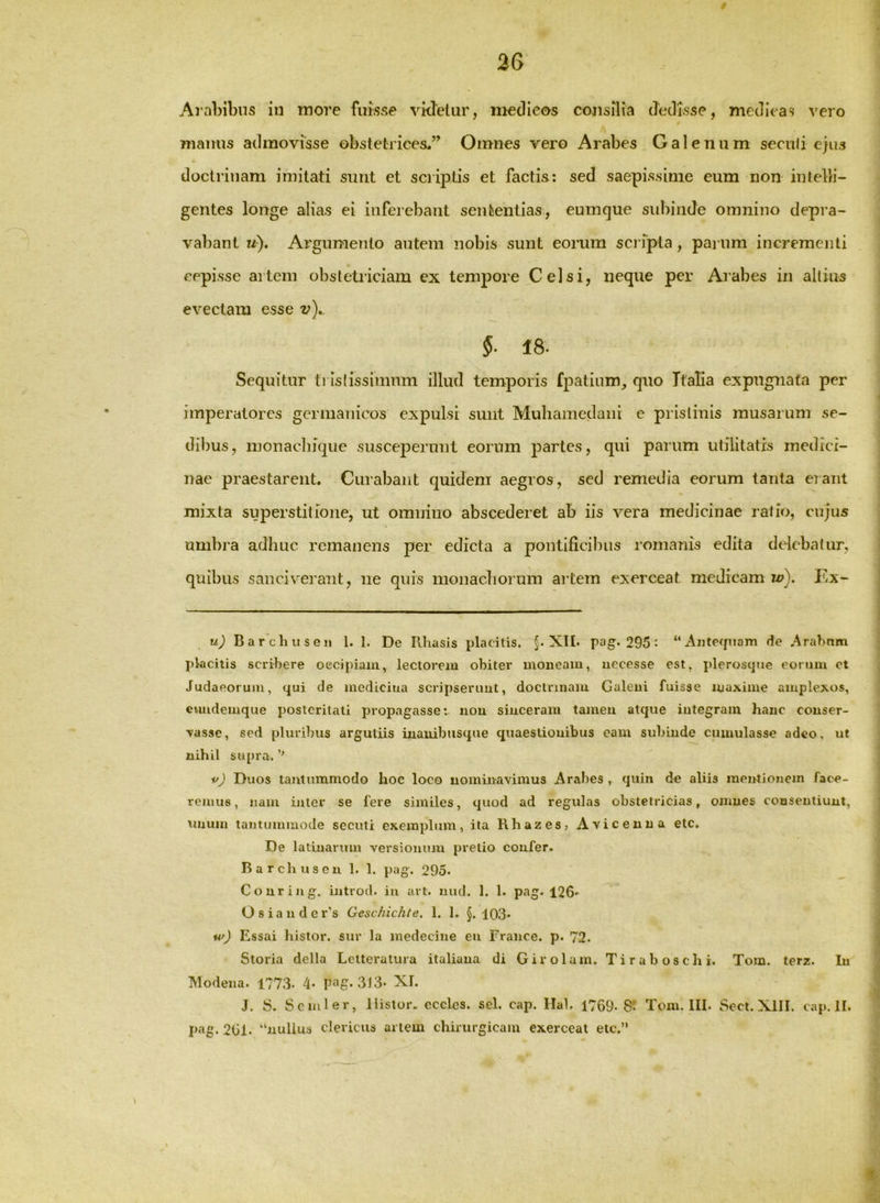 36 Arabibus iu more fuisse vkTelur, medleos consilia dedisse, medicas vero manus admovisse obstetrices.” Omnes vero Arabes Galenum seculi e}us doctrinam imitati sunt et scriptis et factis: sed saepissime eum non intelli- gentes longe alias ei inferebant sententias, eumque sidiinde omnino depra- vabant u). Argumento anteni nobis sunt eorum sci ipta, parum incrementi cepisse artem obstetriciam ex tempore Celsi, neque per Arabes in aliius evectam esse v).. §■ 18. Sequitur ti Islissimnm illud temporis fpatlum, qno Italia expugnata per imperatores germanicos expulsi sunt Muhainedaiii e pristinis rausarum se- dibus, inonachiqiie susceperunt eorum partes, qui parum utilitatis medici- nae praestarent. Curabant quidem aegros, sed remedia eorum tanta erant mixta superstitione, ut omnino abscederet ab iis vera medicinae ratio, cujus umbra adhuc remanens per edicta a pontificibus romanis edita delebatur, quibus sanci verant, ne quis monacboruin artem exerceat medicam u>). Ex- u) BaEchusen 1. 1. De Ilhasis placitis. §. XII. pag. 295: “Anteipiam de .Arabam placitis scribere oecipiaiu, lectorem obiter moneam, uecesse est, i)leroscjue eorum et Judaeorum, qui de medicina scripserunt, doctrinam Galeni fuisse maxime amplexos, euudemque posteritati propagasse: non sinceram tamen atque integram hanc conser- vasse, sed pluribus argutiis iuauibusque quaestionibus eam subinde cumulasse adeo, ut nihil supra. i^J Duos tantummodo hoc loco nominavimus Arabes , quin de aliis mentionem face- remus, nam inter se fere similes, quod ad regulas obstetricias, omnes consentiunt, unum taiitumuiode secuti exemplum, ita Khazes, Avicenua etc. De latiuarum versionum pretio confer. Barchuseu 1. 1. pag. 295. Couring. introd. iu art. luul. 1. 1. pag. 126.^ o 6 X d H cl C IT S ^j'CSC-il-2/Cjxt6?« 1* 1* ^03• Essai histor. sur la medecine eu France. p. 72. Storia della Leltevatura italiaua di Girolam. Tiraboschi. Tom. terz. Iu Modena. 1773. 4- 313. XI. J. S. Scmler, Histor. cccles. sel. cap. Hal. 1769- 8*. Toni. III. Sect. XIII. cap. II. pag. 201. “nullus clericus artem chirurgicam exerceat etc.”