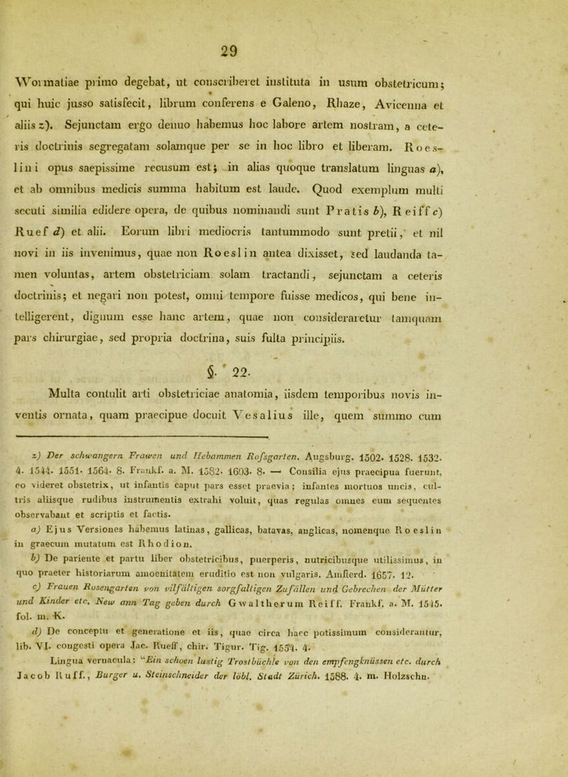\^^olmaliae piiino degebat, ut coiisciibeiet iiislitiita in usum obstetricum; qui huic jusso satisfecit, librum conferens e Galeno, Rliaze, Avicemia et aliis z). Sejunctam ergo deiiuo habemus hoc labore artem nostram, a cete- ris doctiinis segregatam solamque per se in hoc libro et liberam. Roes- 1 i n i opus saepissime recusum est; in alias quoque translatum linguas a), et ab omnibus medicis summa habitum est laude. Quod exemplum multi secuti similia edidere opera, de quibus nominandi sunt Pratis ^), Reiffc) Ruef i?) et alii. Eorum libri mediocris tantummodo sunt pretii, et nil novi in iis invenimus, quae non Roeslin antea dixisset, sed laudanda ta- men voluntas, artem obstetriciam solam traetandi, sejunctam a ceteris doctrinis; et negari non potest, omni tempore fuisse medicos, qui bene in- telligereiit, dignum esse hanc artem, quae non consideraictur tanifjuam pars chirurgiae, sed propria doctrina, suis fulta principiis. ' 22. Multa contulit arti obstetriciae anatomia, iisdem temporibus novis in- ventis ornata, quam praecipue docuit Vesalius ille, quem summo cum z) Der schwangern Frawen und Uehammen Rofsgarien. Augsburg. 1502* 1528. 1532. 4. J544. 1551* 1564 8. Tiiiukf. a. M. 1582« 1603. 8« —' Cousilia ejus praecipua fueruiU, eo videret obstetrix, ut infautis caput pars esset praevia; infantes mortuos uncis, cul- tris aliisque rudibus instrumeutis extrahi voluit, quas regulas omnes eum sequojites observabant et scriptis et factis. a) Ejus Versiones habemus latinas, gallicas, batavas, anglicas, nomenque Roeslin in graecum mutatum est Rhodion. hj De pariente et partu liber obstetricibus, puerperis, nutricibusque utilissimus, in quo praeter historiarum amoeuitateiii eruditio est non vulgaris. Amfierd. 1657. 12. cj Frauen Rusengarten von vilfdltigen sorgfalligen Zuffdlen und Gehrechen der Miltter und Kinder etc, New ann Tag gehen durch Gtv ait herum Reiff. Frankl’. a. M. 15-15. fol. m. K. d) De conceptu et generatione et iis, quae circa haec potissimum consideramur, lib. YI. congesti opera Jac. Ruelf, chir. Tigur. Tig. 1554. 4. Luigua vernacula: schoen luslig Troslbilchle von den empfengknussen etc. durch Jacob R uff., Burger u. Steinschneider der lobi. Stadt Ziirich, 1588. 4* in. Holzschn.