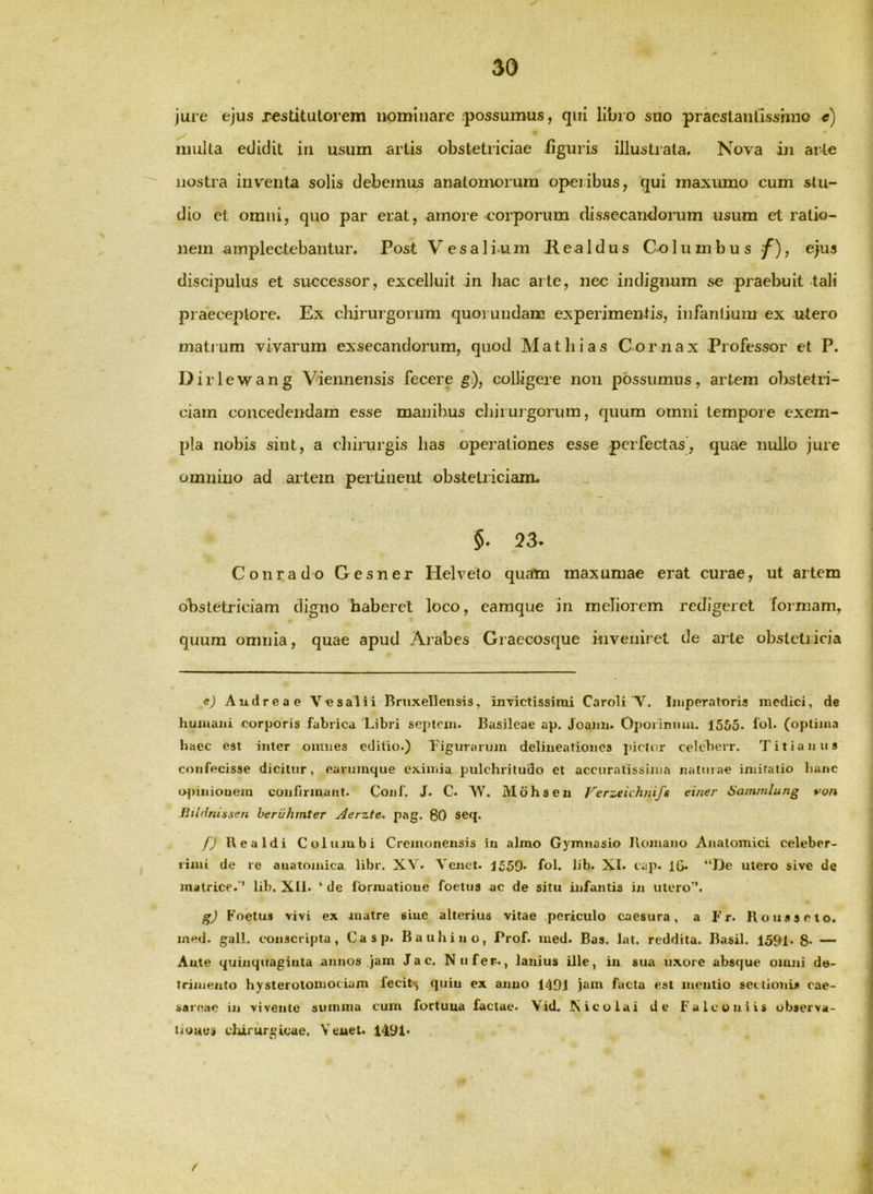 jure ejus xestitutorem nominare ;possumus, qui libro suo pracslanlisshiio e) multa edidit in usum artis obstetriciae figuris illustrata. Nova in arte nostra inventa solis debemus anatomorum operibus, qui maxumo cum stu- dio et omni, quo par erat, amore corporum dissecan-dorum usum et ratio- nem amplectebantur. Post V e s a 1 i u m R e a 1 d u s Co lumbus f), ejus discipulus et successor, excelluit in hac arte, nec indignum se praebuit tali praeceptore. Ex chirurgorum quoiundam experimentis, infantium ex utero matium vivarum exsecandorum, quod Mathias Cornax Professor et P. Diri ewang Viennensis fecere g), colligere non possumus, artem obstetri- ciam concedendam esse manibus chirurgorum, quum omni tempore exem- pla nobis sint, a chirurgis has operationes esse perfectas’, quae nullo jure omnino ad artem pertinent obstetriciam. §. 23. Conrado Gesner Helveto quam maxumae erat curae, ut artem obstetriciam digno haberet loco, eamque in meliorem redigeret formam, quum omnia, quae apud Arabes Graecosque inveniret de arte obstetricia ej Audreae V«salii Bruxelleiisis, invictissimi Caroli V. Imperatoris medici, de humani corporis fabrica 'Libri septem. Basileae ap. Joaim. Oporimmi. 1505. fob (optima haec est inter omnes editio.) Figurarum delineationes pictor celeberr. Titianus confecisse dicitur, eavumque exiiiiia pulchritudo et accuratissima natuiae imitatio hanc ojiiniouem confirmant. Conf. J. C. W'^. Mohseu Verzeichnifs einer Sammlung von lUldnissen beruhmter Aerzte-. pag. 80 seq. f) Ilea Id i Columbi Cremonensis iu almo Gymnasio Ilomano Anatomici celeber- rimi de re anatomica libr. XV. Venet. J559* foL hb. XI. cap. IG* “Dc utero sive de matrice.'* lib. XII. ‘ de formatione foetus ac de situ infantis in utero”. gj Foetus vivi ex matre sine alterius vitae periculo caesura, a Fr. Houaseto. ined. gall. conscripta, Casp. Bauhino, Prof. ined. Bas. lat. reddita. Basii. 1591. 8* — Ante quinqtiagiuta annos }am J a c. Nufer., lanius ille, iu sua uxore absque omni de- trimento hysteiolomociam fecit^ quin ex anno 1401 jaiti facta est meulio seclionis Cae- sareae in vivente summa cum fortuna factae. Vid. Nicolai de Fa Icon iis observa- ti unes clururgicae. \euet. 1491* r .4