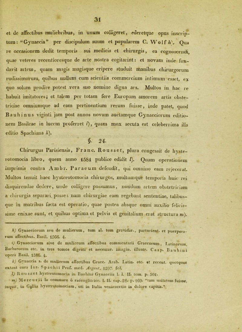 et de affectibus muliebribus^, in unum colligeret, ederetque opus insciip- tum: “ Gynaecia ” per discipulum suum et popularem C. W o 1 f A\. Qua re occasionem dedit temporis sui medicis et diirurgis, ea cognoscendi, quae veteres recentioresque de arte nostra cogitarint: et novam inde fun- davit aitcm, quam magis niagisque eripere studuit manibus chirurgorum rudissimorum, quibus luiUum cum scientiis commei cium inJimum esset, ei quo solum prodire potest .vera suo nomine digna ai s. Mullos in hac re liabuit imitatores; et talem per totam fere Europam amorem artis obste- triciae oimiLumque ad eam pertinentium rerum fuisse, inde patet, quod Bauhinus vigiriti jam post annos novam auctamque Gynaecioium editio- nem Basileae in lucem proferret /)> quam mox secuta est celeberrima iiJn editio Spacbiaiia A). §■ 24. Chirurgus Parisiensis, Franc. Rousset, plura congessit de hyste- rotoinocia libro, quem anno 1581 publice edidit /). Quam operationem imprimis^ contra Ambr. Paraeum defendit, qui omnino eam rejecerat. Multos tenuit haec hyslerotomocia chirurgos, niultumque tempoiis liuie rei disquirendae dedere, uiide colligere possumus, nondum artem obstetriciam a cliirurgia separarf possenam chirurgiae eam regebant sententiae, taJibus- que in matribus facta est operalio, quae postea absque omni auxilio felicis- sime enixae sunt, et quibus optima et pelvis et genitalium erat structura m). h) Gynaeciorum seu de mulierum, tum al. tum gravidar., parturient, et puerpera- rum affectibus. Basii. 1566. 4. i) Gynaeciorum sive de mulierum affectibus commentarii Graecorum, Latinorum, Barbarorum etc. in tres tomos digesti et uecessar. imagiu. illustr. Casp. Bauhiui opera Basii. 1586. 4. k) Gynaecia s. de mulierum affectibus Gracc. Arab. Latin. etc. et recent. (piotcpiot extaut cura Isr. Spaebii Prof. med. Argent.. fo). l) Iloiisset hysterotomocia in Baubhii Gynaeciis 1. I. II. tom. p. 501* m) Mercurii la conimare 6 raccogliirico. 1. II. cup. 28* P»l69* “tam usitatum fuisse, jn^iuit, in G^lUa liysterotomociam, uti iu Italia venaeseclio in dolore capitis.” %
