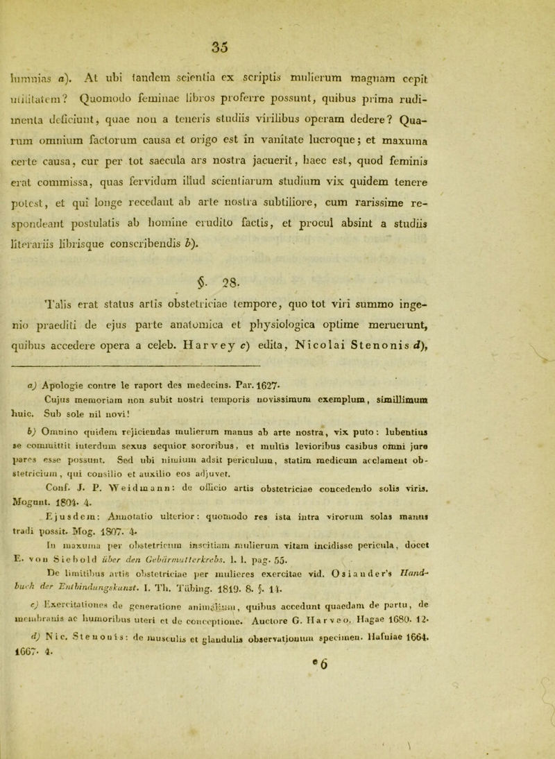 Inmnias n). At ubi lanrlem scientia ex scriptis mulierum magnam cepit uiiiilateni? Quomodo feminae libros proferre possunt, quibus pi'ima rudi- menta dcticiunt, quae noii a teneris studiis virilibus operam dedere? Qua- rum omnium factorum causa et origo est in vanitate lucroque; et maxuma certe causa, cur per tot saecula ars nostra jacuerit, baec est, quod feminis erat commissa, quas fervidum illud scientiarum studium vix quidem tenere potest, et qui longe recedant ab arte nostra subtiliore, cum rarissime re- spondeant postulatis ab homine erudito factis, et procul absint a studiis literariis librisque conscribendis b). $• 28. » / I'alis erat status artis obstetriciae tempore, quo tot viri summo inge- nio jmaediti de ejus parte anatomica et physiologica optime meruerunt, quibus accedere opera a celeb. Harvey c) edita, Nicolai Stenonis <?), aj Apologie contre le raport des medecins. Par. 1627« Cujus memoriam non subit uostri temporis uovissimura exemplum, simillimura huic. Sub sole nil novi! b) Omuino quidem rejiciendas mulierum manus ab arte nostra, vix puto*, lubeutius se eoimuittit iuterdum sexus seqiiior sororibus, et multis levioribus casibus oiimi jure pares esse posstint. Sed ubi niiuium adsit periculum, statim medicum acclament ob- stetricium, qui consilio et auxilio eos adjuvet. Couf. J. P. Weidmann: de oilicio artis obstetriciae concedendo solis viris. Molunt. 1804« 4. .Ejusdem; Anuolatio ulterior: quomodo res ista intra -virorum solas manus tradi possit. Mog. 1807. 4* In maxuma per rjl>stetrirmn inscitiam mtilicrum vitam incidisse pericula, docet E. von 8 ie 1)0 Id uber den Gehdrniutterkrchs. 1. 1. pag. 55. De limitibus artis obstetriciae per mulieres exercitae vid. Osiauder’s Tlu/id- biu-h der Enihindungskunst. I. Tli. Tiibing. I8l9. 8- 5- 11. cy iLxercitaliono.s de generatione aniintdLmn, quibus accedunt quaedam de partu, de ineiuf)! tinis ac humoribus uteri ol clc conceptione. Auctore G. II a r v e Hagae 1680* 12* N i c, S l e u o 1) i s : do juust ulis et glandulis observatiouiun specimen. llaTuiac 16o4. 1G67. 4. \