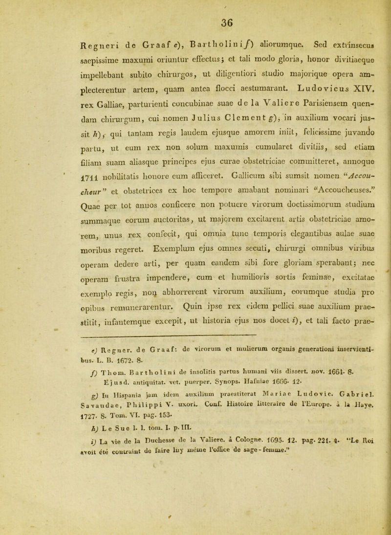 Regner i de Graaf e), Bartholini/) aliorumque. Sed extrinsecus saepissime maxumi oriuntur effectus; et tali modo gloria, honor divitiaeque impellebant subito chiiurgos, ut diligentiori studio majorique opera am- plecterentur artem, quam antea flocci aestumarant. Ludovicus XIV, rex Galliae, parturienti concubinae suae de la Valiere Parisiensem quen- dam chirurgum, cui nomen Julius Clement^), in auxilium vocari jus- qui tantam regis laudem ejusque amorem iniit, felicissime juvando partu, ut eum rex non solum maxumis cumularet divitiis, sed etiam filiam suam aliasque principes ejus curae obstetriciae committeret, annoquo 1711 nobilitatis honore eum afficeret. Gallicum sibi sumsit nomen ^^Accou-- clieur’^ et obstetrices ex hoc tempore amabant nominari ^‘Accouchouses.” Quae per tot annos conficere non potuere virorum doctissimorum studium summaque eorum auctoritas, ut majorem excitarent artis obstetriciae amo- rem, unus rex confecit, qui omnia tunc temporis elegantibus aulae suae moribus regeret. Exemplum ejus omnes secuti, chirrugi omnibus viribus operam dedere arti, per quam eandem sibi fore gloriam sperabant; nec operam frustra impendere, cum et humilioris sortis feminae, excitatae exemplo regis, non abhorrerent virorum auxilium, eorumque studia pro opibus rcmmierarentur. Quin ipse rex eidem pellici suae auxilium prae- stitit, infantemque excepit, ut historia ejus nos docet i)? et tali facto prae- e) Regner, de Graaf: de virorum et mulierum orgauis geuerationi inservienti- bus. L. B. 1672. 8. f) Thom. Bartholini de insolitis partus humani viis dissert. nov. 166^1- 8. Ejusd. antiquitat. vet. puerper. Synops. Hafuiae 16G6* 12* g) In Hispania jam idem auxilium pr.aestiterat Mariae Liidovic. Gabriel. Savaudae, Philippi V. uxori. Coni. Histoue litteraire de l’Europe. d la Jlaye. 1727- 8. Tom, VI. pag. 153* hj Le Su e 1» 1. toni. 1. p. III. i) La vie de la Duchesse de la Valiere. a Cologne. 1G95- 42. pag. 221. 4» “Le Roi avoit cte coutruiut de faire luy mdme rollice de aage-femme.”