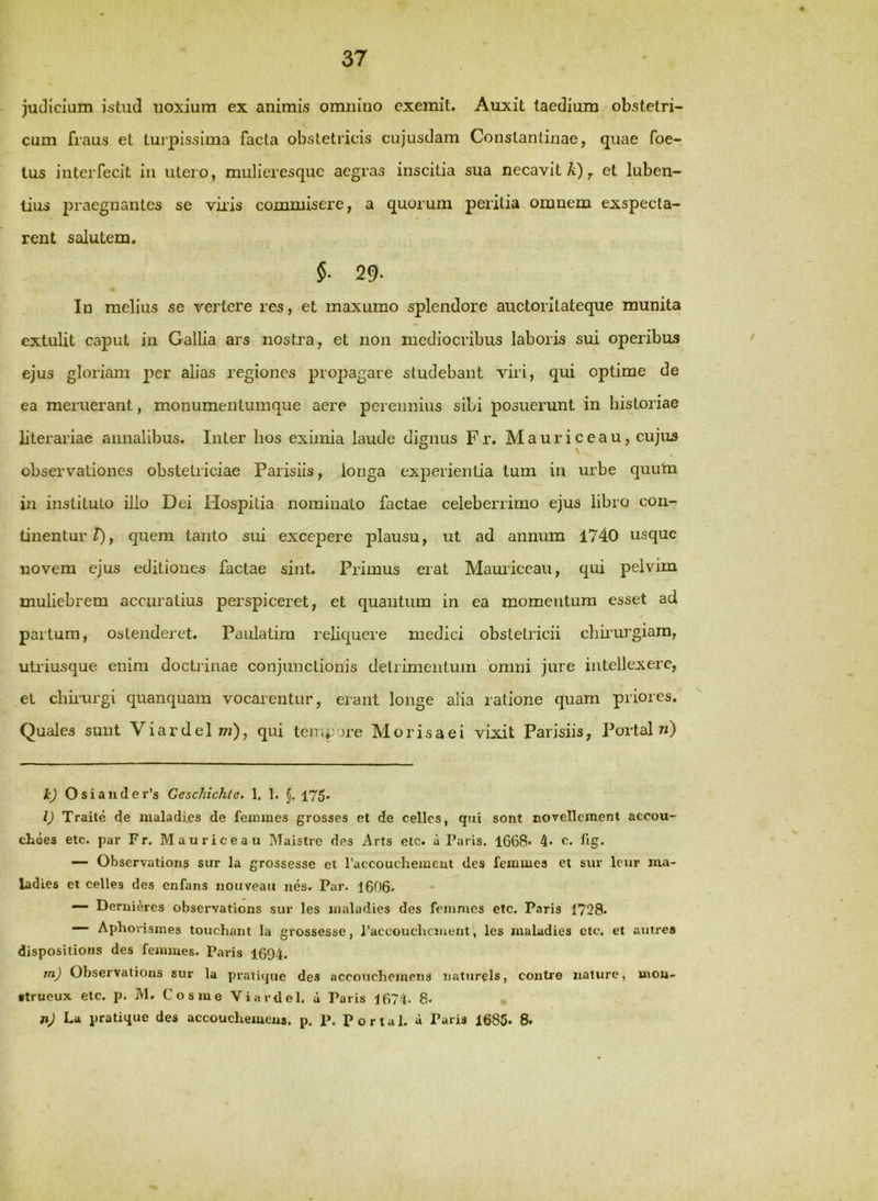 juclicmm istud iioxiura ex animis omnino exemit. Auxit taedium obstetri- cum fraus et turpissima facta obstetricis cujusdam Constantinae, quae foe- tus interfecit iii utero, mulieresque aegras inscitia sua necavit A),, et luben- lius praegnantes se viiis commisere, a quorum peritia omnem exspecta- rent salutem, §. 29. In melius se vertere res, et inaxumo splendore auctoritateque munita extulit caput in Gallia ars nostra, et non mediocribus laboris sui operibus ejus gloriam per alias regiones propagare studebant viri, qui optime de ea meruerant, monumentumque aere perennius sibi posuerunt in historiae literariae annalibus. Inter hos eximia laude dignus Fr. Mauriceau, cujus observationes obstetriciae Parisiis, longa experientia tum in urbe quutn in instituto illo Dei Hospitia nominato factae celeberrimo ejus libro con- tinentur^, quem tanto sui excepere plausu, ut ad annum '1740 usque novem ejus editiones factae sint. Primus erat Mamiceau, qui pelvim muhebrem accuratius perspiceret, et quantum in ea momentum esset ad partum, ostenderet. Paulatim reliquere medici obstetricii chuurgiara, utiiusque enim doctiinae conjunctionis detrimentum ‘omni jure intellexere, el chuurgi quanquam vocarentur, erant longe alia ratione quam priores. Quales sunt ViardelT/?), qui tempore Morisaei vixit Parisiis, Portal/;) k) Osiaiider’s Geschichte. 1. 1. §. 175* l) Traite de maladies de feinmes grosses et de cellcs, qui sont novellement accou- chees etc. par F r. Maurice au Maistre des Arts etc. a Paris. 1668* 4* c. tig. — Observatious sur la grossesse et raccouchemeut des feimues et sur leur ma- ladies et celles des enfans iiouveaii nes. Par. 1606. — Deruieres observatious sur les maladies des fenimes etc. Paris 1728- Aphovismes touchant la grossesse, raccouchciuent, les maladies etc, et autres dispositioiis des femmes. Paris 1694. mj Observatious sur la praiique des accottehemens uaturels, coutre nature, moii- •trueux etc. p. M. Cosme Vi arti e 1. a Paris 1674. 8. nj La pratique des accouchemeus. p. P. Portal. a Paris 1685. 8*