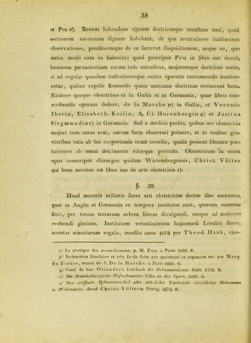 f et Pcu o). Bonum liabciidum signum docliinncque maximio usui, quod seclioncm caesarcam dignam Iiabcbant, de qua accuratiores instituerent observationes, penitioremque de ea facerent disquisitionem, neque eo, quo antea modo cum ea luderent; quod praecipue Peu in libro suo docuit, leniorem parturientium curam inde ostendens, majoremque doctrinae usum, si ad regulas quasdam indicalionesque certas operatio tantummodo institue- retur, quibus regulis firmandis quam maxuma doctrinae evenerunt bona. Exlitere quoque obstetrices et iu Gallia et in Germania, quae libris con- scribendis operam dedere, de la Marcii^ p) in Gallia, et Veronic. V Iberiri, Elisabet h. Keilin, A. Cl. Hoi enburgin <7) et Justina •Siegmun dinr) in Germania. Sed a medicis peritis, quibus ars obsteti icia majori tum curae erat, earum facta observari potuere, el in casibus gra- vioribus talia ab bis exspectanda erant consilia, qualia possent liberare par- turientes ab omni detrimento vitaeque periculo. Obstetricum iu usum opus conscripsit chirm‘gus quidam Wirtembergensis, Christ. Volter qui bene meritus est libro suo de arte obstetricia s). §■ 30. ' Haud mitioris utilitatis fuere arti obstetriciae doctae illae societates, quae iu Aiiglia et Germania eo tempore institutae sunt, quarum summus linis,‘ per totum lerrariim orbem literas divulgandi, easqiie ad inajoieJii evehendi gloriam. Instilulum vetustissimum hujusmodi Loudiiii florei, societas sc*ieuliarum regalis, condita anno 1664 per Tlieod. Haak, ejus- o) l.a pratkjMO des arcoucheinons. p. M. Pen. a Paris Uj95. 8. p) Instruetif)!! laiiiiliere et tres facile fiiite ]>ar quostions et reponses etc. par Marg. d u Tertre, veuve dii S, De la IMarehe. d liaris j091- 8- qj (!ouf. de his*. Osiauder’s .l.ehrhuch dar llehannnenhunst, Gcilt- 1790- 8* r) Die Brande/ihurgisc/ie TlofuehmuUer. Colu an dor Spree. J(}90. 8. s) New eroffUete IlehammensrhuJ oder nutzlicher Unterricht cfnisiUcher Hthammen u. iVchemuUer, durch Christ. Volteru. 8liiUg. 1679- 8-