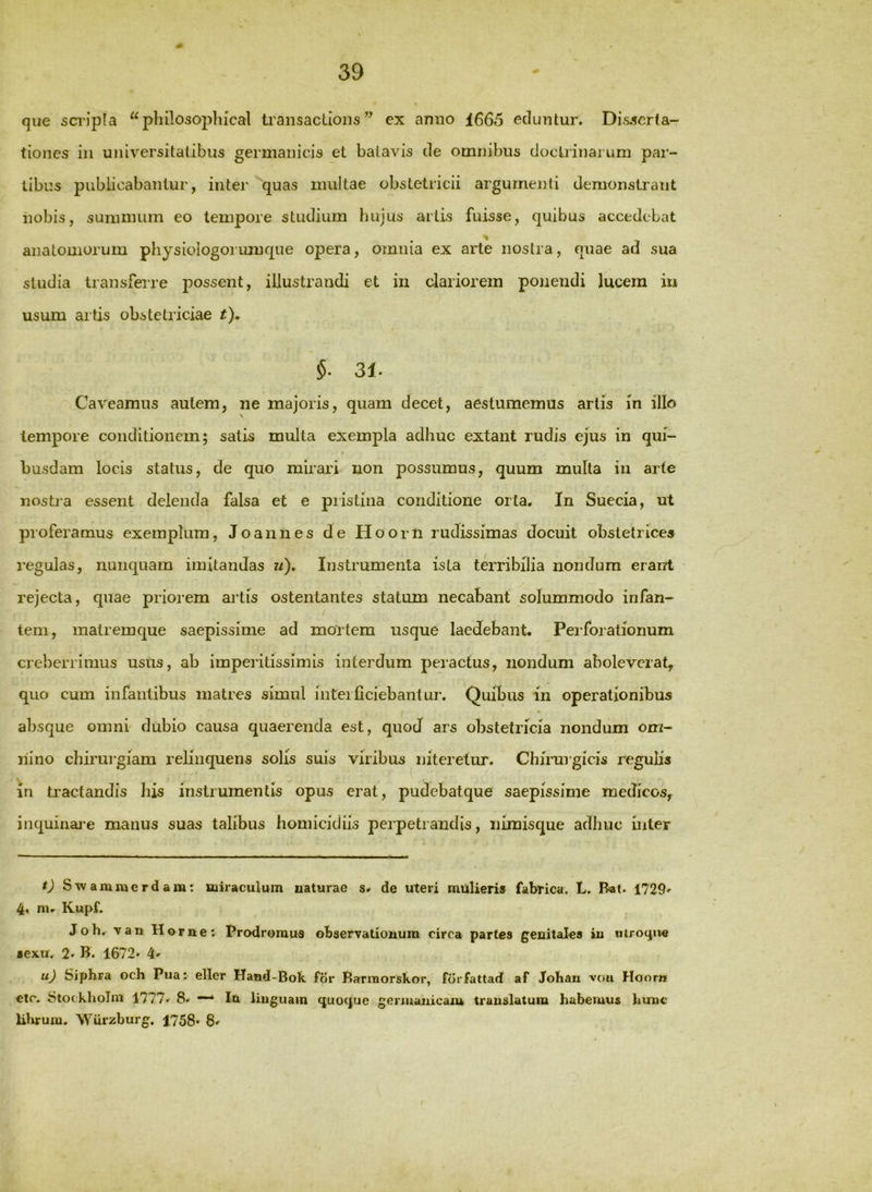 que sci'ipla ^^pliilosoplucal ti’aiisacUoiis ” ex anno 1665 eduntur. Di.s.5crta~ tiones iu universitatibus germanicis et batavis de omnibus doctrinarum par- tibus publicabantur, inter quas multae obstetricii argumenti demonstrant nobis, summum eo tempore studium hujus artis fuisse, quibus accedebat anatomorum pliysiologorimique opera, omnia ex arte nostra, quae ad sua studia transferre possent, illustrandi et in clariorem ponendi lucem in usum artis obstetriciae t), §■ 31- Caveamus aulem, ne majoris, quam decet, aestumemus artis in illo \ tempore conditionem; satis multa exempla adhuc extant rudis ejus in qui- busdam locis status, de quo mirari non possumus, quum multa iii arte nosti'a essent delenda falsa et e pristina conditione orta. In Sueeia, ut proferamus exemplum, Joannes de Hoom rudissimas docuit obstetrices regulas, nunquam imitandas u). Instrumenta ista terribilia nondum erant rejecta, quae priorem artis ostentantes statum necabant solummodo infan- / tem, malremque saepissime ad mortem usque laedebant. Perforationum creberrimus ustis, ab imperitissimis interdum peractus, nondum aboleverat, quo cum infantibus matres simul interficiebantur. Quibus in operationibus absque omni dubio causa quaerenda est, quod ars obstetricia nondum om- nino chirurgiam relinquens solis suis viribus niteretur. Chirurgicis reguHs in tractandis his instrumentis opus erat, pudebatque saepissime medicos, inquinai-e manus suas talibus homicidiis perpetrandis, nimisque adhuc inter ij Sivammerdam: miraculum naturae s* de uteri mulieris fabrica. L. Bat. 1729' 4« m. Kupf. Joh, \au Horne; Prodromus observationum circa partes genitales iu uiro^ue sexu. 2* B. 1672* 4' uj Siphra och Pua: ellcr Hand-Bok for Barmorskor, forfattad! af JoKau voii Hoom etc. Stockholm 4777.^ 8. Iu liuguain quoque genuaiiicam trauslatuiu habemus hunc librum. W'urzburg. 1758* 8'