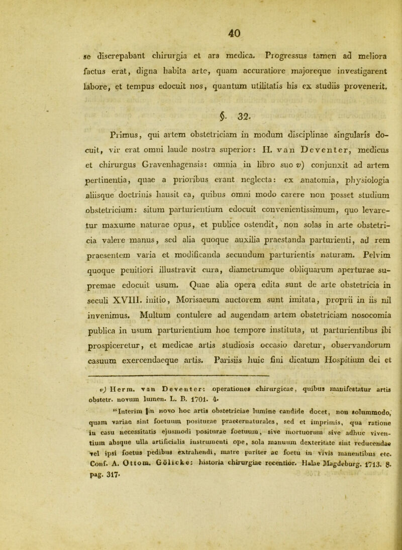 se discrepabant chirurgia el ars rnedica. Progressus tamen ad meliora factus erat, digna habita arte, quam accuratiore majoreque investigarent labore, et tempus edocuit nos, quantum utilitatis his ex studiis provenerit. §. 32. Primus, qui artem obstetriciam in modum disciplinae singularis do- cuit, vir erat omni laude nostra superior: H. van Deventer, medicus et chirurgus Gravenhagensis: omnia in libro suo conjunxit ad artem pertinentia, quae a prioribus erant neglecta: ex .anatomia, physiologia aliisque^doctrinis hausit ea, quibus omni modo carere non posset studium obstetricium: situm parturientium edocuit convenientissimum, quo levare- tur maxume naturae opus, et publice ostendit, non solas in arte obstetri- cia valere manus, sed alia quoque auxilia praestanda partmienti, ad rem praesentem varia et modificanda secundum parturientis naturam. Pelvim quoque penitiori illustravit cma, diametrumque obliquarum aperturae su- premae edocuit usum. Quae alia opera edita sunt de arte obstetricia in seculi XVIIl. initio, Morisaeum auctorem sunt imitata, proprii in iis nil invenimus. Multum contulere ad augendam artem obstetriciam nosocomia publica in usum parturientium hoc tempore instituta, ut parturientibus ibi prospiceretur, et medicae artis studiosis occasio daretur, observandorum casuum exercendaeque artis. Parisiis Jiuic fini dicatum Hospitium dei et Herra. raii Deventer: operationes chirurgicae, quibus manifestatur artis obstetr. novum lumen. L. B. 1701. 4* “Iiiterim |in novo hoc artis obstetriciae lumine candide docet, nou solummodo' quam variae sint foetuiuu positurae praeternaturales, sed et imprimis, qua ratione iu casu necessitatis ejusmodi positurae foetuum, sive mortuorum sive adhuc viven- tium absque ulla artificialis instrumenti ope, sola manuum dexteritate sint reducendae vel ipsi foetus pedibus extrahendi, matre pariter ac foetu in vivis manentibus etc. Conf. A. Ottom. Golicke; historia chirurgiae recentior. HaLae ]\Iagdeburg. 1713. g. pag. 317*