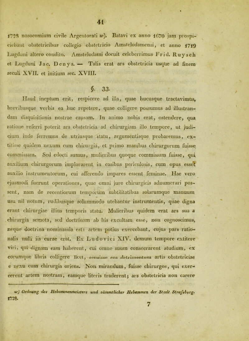 I 41 ✓ iTOS nosocomium civile Argeiilorali w). Batavi ex anno 1670 jam prospi- ciebant obstetricibus collegio obstetricio Amstelodamensi, et anno 1719 Lugduni allero condito. Amstelodaini docuit celeberrimus Frid. Ruysch et Lugduni Jac. Denys. — Talis erat ars obstetricia usqlie ad finem seculi XVII. et initium sec. XVIII. §. 33. Haud ineptum erit, respicere ad illa, quae hucusque tractavimus, brevibusque verbis ea liuc repetere, quae, colligere possumus ad illustran- dam disquisitionis nostrae causam. In animo nobis erat, ostendere, qua ratione referri poterit ars obstetricia ad chirurgiam illo tempore, ut judi- cium inde ferremus de utriusque statu, argumentisque probaremus, ex- titisse quidem nexum cum chirurgia, et primo manibus chirurgorum fuisse commissam. Sed edocti sumus, mulieribus quoque commissam fuisse, qui auxilium chirurgormii implorarent in casibus periculosis, cum opus essel auxilio instrumentorum, cui afferendo impares essent feminae. Hae vero ejusmodi fuerunt operationes, quae omni jure chirurgicis adnumerari pos- sent, nam de recentiorum temporum subtilitatibus solarumque manuum usu nil notum, rudibusque solummodo utebantur instrumentis, quae digna erant chirurgiae illius temporis statu. Mulieribus quidem erat ars sua a ,chirurgia semota, sed doctrinam ab bis excultam esse, non cognoscimus, neque doctrina nominanda est: artem potius exercebant, cujus pars ratio- nalis nulli iis curae erat. Ex Ludovici XIV. demum tempore extitere vili, qui dignam eam haberent, cui omne suum consecrarent studium, ex eorumque libris colligere licet, sonelsfiD detrimentum artis obstetriciae / e nexu cum chirurgia oriens. Non mirandum, fuisse chirurgos, qui exer-^ cerent artem nostram, eamque literis traderent5 ars obstetricia non carere w) Ordnung des Hebammenmeisters und sdmmtlicher Hehammen der Stadt Stra/sburg» 1728.