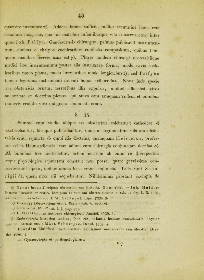 quaerere iiivenlorex). Addere tamen sufficit, multos accuratius hanc rem occLiUani indagasse, qua lot matribus infaiilibusque vila conservaretur, inter quos J ob. Palfyn, Gaudaviensis cliiruj’gus, primus publicavit instrumen- tum, duobus e chalybe cochlearibus confectis compositum, quibus tam- quam manibus ferreis usus est y). Plures quidem chirurgi obstetriciique medici hoc instrumentum postea alia instruxere forma, modo cavis coch- learibus modo planis, modo brevioiibus modo longioribus : sed Palfyno tamen legitimus instrumenti inventi honor tribuendus. Nova inde specie ai-s obstetricia ornata, terroiibus illis expulsis, mullo5 adliciebat viros auctoritate et doctrina plenos, qui antea eam tamquam rudem et omnibus numeris erudito viro indignam abominati erant. §■ 35. Summo cum studio ubique ars obstetricia colebatur; cathedrae ei exstiuebanlur, librique publicabantui', quorum argumentum sola ars obste- tricia erat, sejuncta ab omni alia doctrina, quamquam Heisterus, profes- sor celeb. Helmstadiensis, eam adhuc cum chirurgia conjunctam docebat c). Ab omnibus fere sentiebatur, aitem nostram ab omni re therapeutica atque physiologica sejunctam constai’e non posse, quare gravissima con- scripserunt opera, quibus omnia liaec erant conjuncta. Talia sunt Scliii- rigii b), quem mox alii sequebantur. Nihilominus prostant exempla de xj Dauz: brevis forcipum ol)stetricuinmi historia. Giess. 1790. — J o h. Mu Id er: liistoria Uteraria et critica lorcipum el veclinin obstetriciorum c. tab. ^t fig. L, B. 1701* iihcrselzt u. vermehrt von J. M’’. Sc lileget. Lips. 179^ 8* y) Le.vret; Observalious etc. a Paris 1748. 8- 8ect. 81* z) Froriep’s IIu,.<lhuch. X 1. pag. 433. a) L. Hei ster: institutiones chirurgicae. Amstel. 1739« -l- h) Embryologia historico medica, hoc est, infantis humani consideratio physico medico ibrensis etc. a IMart. Schurigio. Hrcsd. 1732* 4* Ejusdem IMuUebria, h. e. i)arlium genitalium muliebrium consideratio. Dres- dae 1720. 4* — Gynaecologia et partheuologia etc. -7
