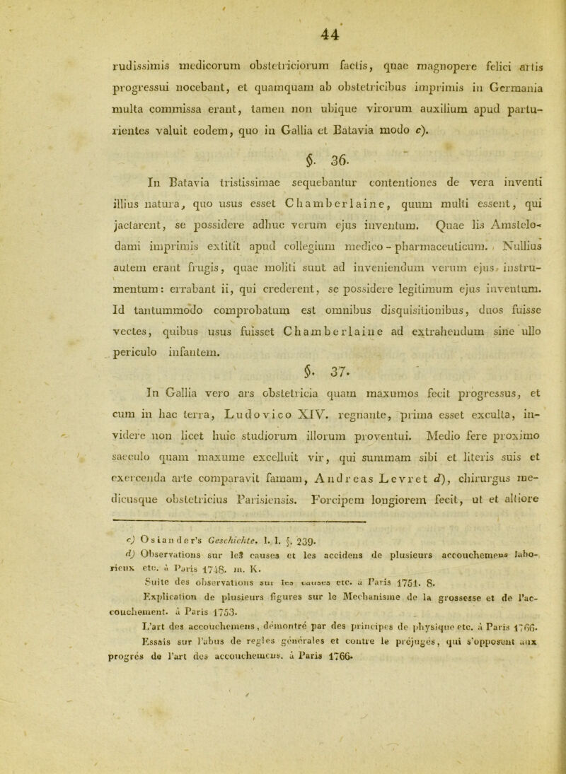 44 rudissimis medicorum oLstetiiciorum factis, quae magnopere felici ailis progressid nocebant, et quamquam ab obstetricibus imiDrimis in Germania multa commissa erant, tamen non ubique virorum auxilium apud partu- rientes valuit eodem, quo in Gallia et Eatavia modo c). \ 30’ In Eatavia tristissimae sequebantur contentiones de vera inventi illius natura^ quo usus esset Cliamberlaine, quum multi essent, qui jactarent, se possidere adliuc verum ejus inventum. Quae lis Amstelo^ dami imprimis extitit apud collegium medico - pharmaceuticum. , Nullius autem erant frugis, quae moliti sunt ad inveniendum verum ejus- instru- mentum: errabant ii, qui crederent, se possidere legitimum ejus inventum. Id tantummodo comprobatum est omnibus disquisitionibus, duos fuisse V vectes, quibus usus fuisset Chamberlaine ad extrahendum sine ullo periculo infantem. §• 37. Jn Gallia vero ars obstetricia quam maxumos fecit progressus, et cum in hac terra, Ludovico XIV. regnante,'prima esset exculta, in- videre non licet huic studiorum illorum proventui. Medio fere proximo « saeculo quam maxume excelluit vir, qui summam sibi et literis suis et exercenda arte comparavit famam, And reas Levret d), chirurgus lue- dicusq[ue obstetricius Farisiensis. F’orcipcm longiorem fecit, ut et altiore cj Osiander’s Geschichte. 1. I. 239* d) Observations sur le9 causes et les accidens de plusieurs accouchenieus labo-, riciix etc. i ]>aris 17-18. m- K. Suile des observations sui lea uausus eic. u faris 1751. 8. Kxplicaliori de plusieurs figures sur le IMecbanisme de la grossesse et de l’ac- couciiement. u Paris 1753* L’art des uccoiicbeinens, d«Mirontrd par des jnincipes de pbysique elc. a Paris 178G. F.ssais sur 1’abus de regles generales el contre le pi cjuges, qui s’opposent aux progre» de Ttu*! dos accoucheiucus. a Paris 1766»